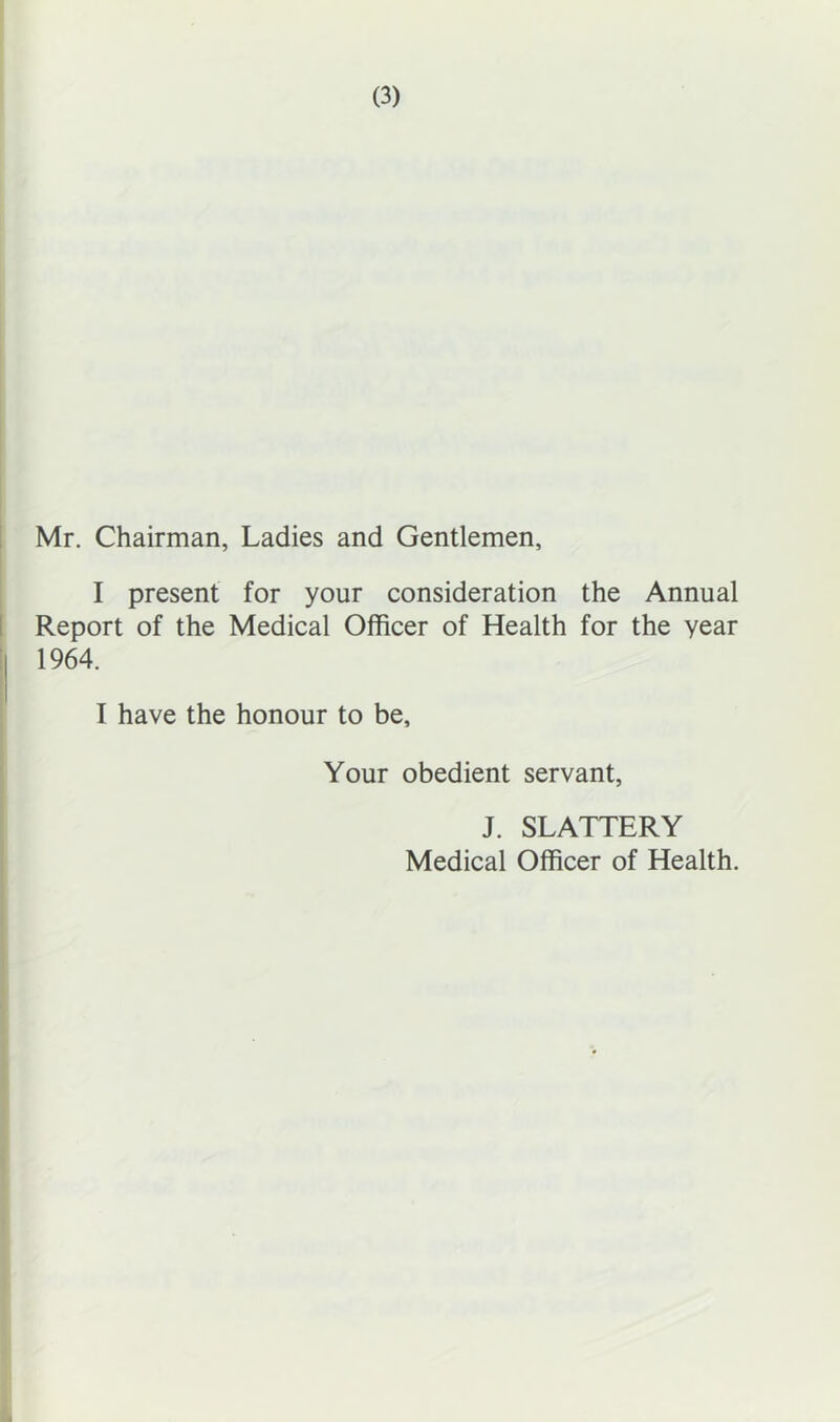 1 Mr. Chairman, Ladies and Gentlemen, I present for your consideration the Annual 1 Report of the Medical Officer of Health for the year ! 1964. I have the honour to be. Your obedient servant, J. SLATTERY Medical Officer of Health.