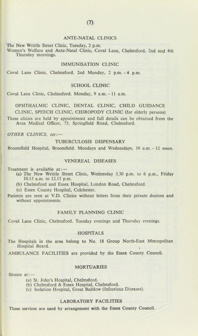 ANTE-NATAL CLINICS TTie New Writtle Street Clinic, Tuesday, 2 p.m. Women’s Welfare and Ante-Natal Qinic, Coval Lane, Chelmsford. 2nd and 4th Thursday mornings. IMMUNISATION CLINIC Coval Lane Clinic, Chelmsford. 2nd Monday, 2 p.m. - 4 p.m. SCHOOL CLINIC Coval Lane Clinic, Chelmsford. Monday, 9 a.m. - 11 a.m. OPHTHALMIC CLINIC, DENTAL CLINIC, CHILD GUIDANCE CLINIC, SPEECH CLINIC, CHIROPODY CLINIC (for elderly persons) These clinics are held by appointment and full details can be obtained from the Area Medical OflBcer, 75, Springfield Road, Chelmsford. OTHER CLINICS, etc:— TUBERCULOSIS DISPENSARY Broomfield Hospital, Broomfield. Mondays and Wednesdays, 10 a.m. - 12 noon. VENEREAL DISEASES Treatment is available at:— (a) The New Writtle Street Qinic, Wednesday 3.30 p.m. to 6 p.m., Friday 10.15 a.m. to 12.15 p.m. (b) Chelmsford and Essex Hospital, London Road, Chelmsford. (c) Essex County Hospital, Colchester. Patients are seen at V.D. Clinics without letters from their private doctors and without appointments. FAMILY PLANNING CLINIC Coval Lane Clinic, Chelmsford. Tuesday evenings and Thursday evenings. HOSPITALS The Hospitals in the area belong to No. 18 Group North-East Metropolitan Hospital Board. AMBULANCE FACILITIES are provided by the Essex County Council. MORTUARIES Situate at:— (a) St. John’s Hospital, Chelmsford. (b) Chelmsford & Essex Hospital, Chelmsford. (c) Isolation Hospital, Great Baddow (Infectious Diseases). LABORATORY FACILITIES These services are used by arrangement with the Essex County Council.