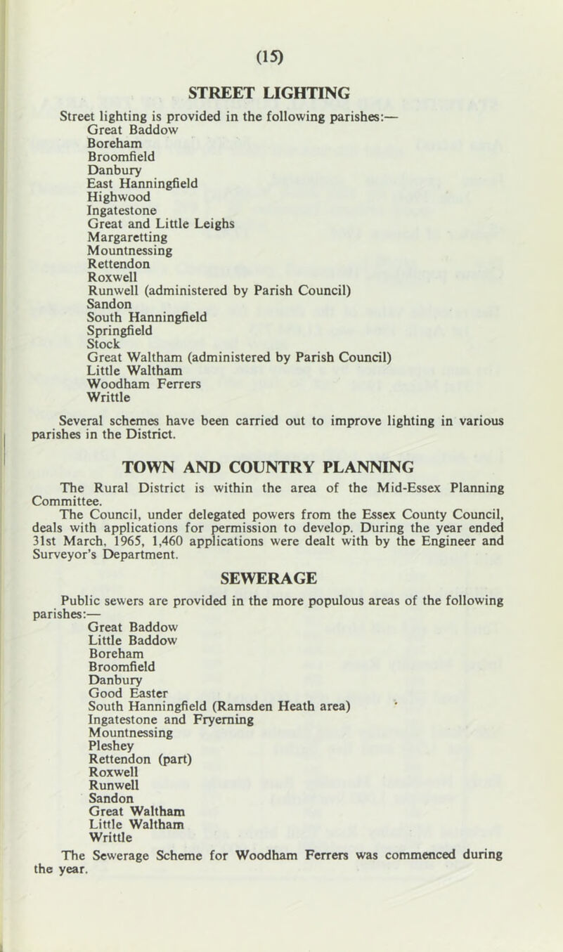 STREET LIGHTING Street lighting is provided in the following parishes:— Great Baddow Boreham Broomfield Danbury East Hanningfield Highwood Ingatestone Great and Little Leighs Margaretting Mountnessing Rettendon Roxwell Runwell (administered by Parish Council) Sandon South Hanningfield Springfield Stock Great Waltham (administered by Parish Council) Little Waltham Woodham Ferrers Writtle Several schemes have been carried out to improve lighting in various parishes in the District. TOWN AND COUNTRY PLANNING The Rural District is within the area of the Mid-Essex Planning Committee. The Council, under delegated powers from the Essex County Council, deals with applications for permission to develop. During the year ended 31st March. 1965, 1,460 applications were dealt with by the Engineer and Surveyor’s Department. SEWERAGE Public sewers are provided in the more populous areas of the following parishes:— Great Baddow Little Baddow Boreham Broomfield Danbury Good ^ster South Hanningfield (Ramsden Heath area) Ingatestone and Fryeming Mountnessing Pleshey Rettendon (part) Roxwell Runwell Sandon Great Waltham Little Waltham Writtle The Sewerage Scheme for Woodham Ferrers was commenced during the year.