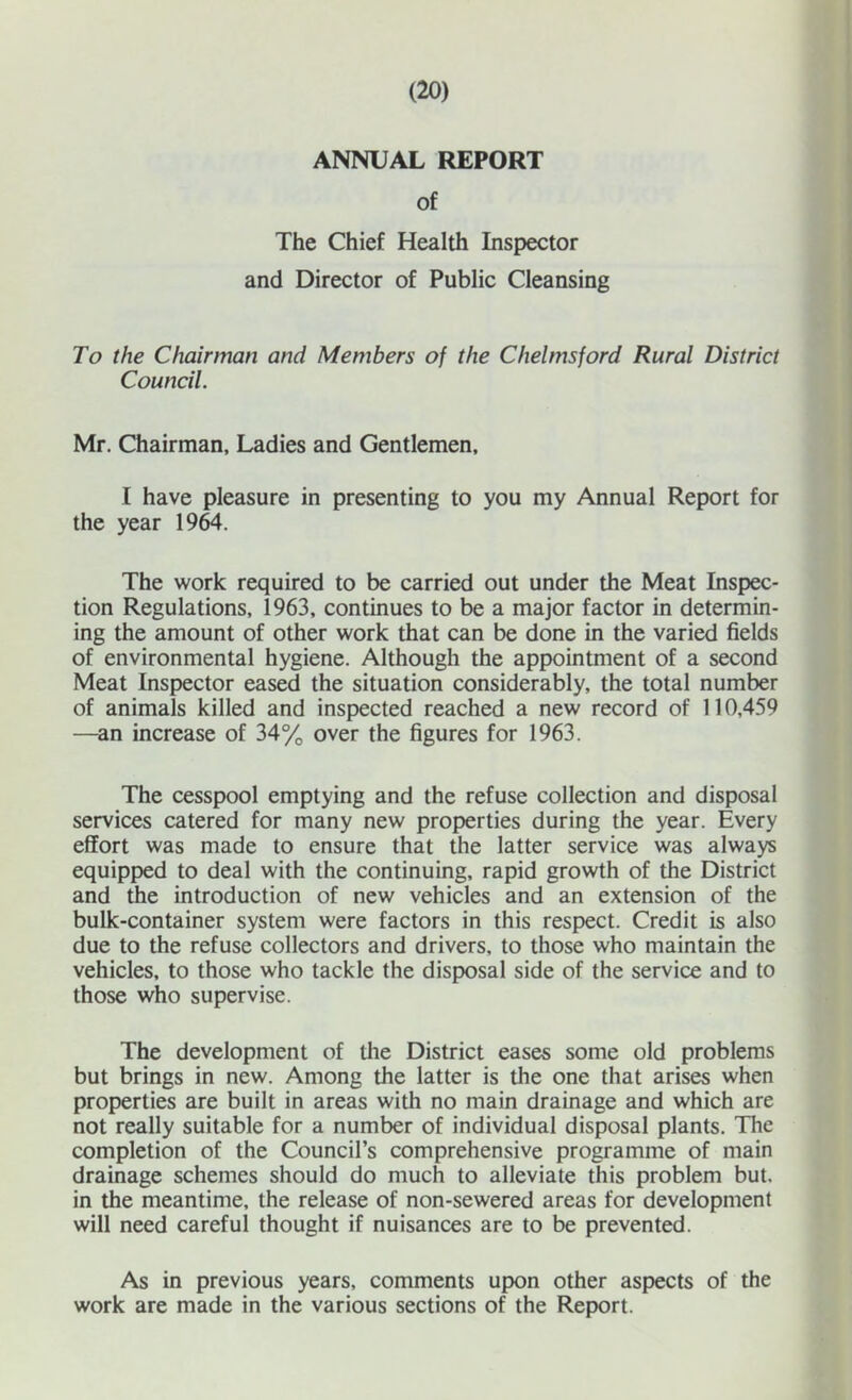 ANNUAL REPORT of The Chief Health Inspector and Director of Public Cleansing To the Chairman and Members of the Chelmsford Rural District Council. Mr. Chairman, Ladies and Gentlemen. I have pleasure in presenting to you my Annual Report for the year 19^. The work required to be carried out under the Meat Inspec- tion Regulations, 1963, continues to be a major factor in determin- ing the amount of other work that can be done in the varied fields of environmental hygiene. Although the appointment of a second Meat Inspector eased the situation considerably, the total number of animals killed and inspected reached a new record of 110,459 —an increase of 34% over the figures for 1963. The cesspool emptying and the refuse collection and disposal services catered for many new properties during the year. Every effort was made to ensure that the latter service was always equipped to deal with the continuing, rapid growth of the District and the introduction of new vehicles and an extension of the bulk-container system were factors in this respect. Credit is also due to the refuse collectors and drivers, to those who maintain the vehicles, to those who tackle the disposal side of the service and to those who supervise. The development of the District eases some old problems but brings in new. Among the latter is the one that arises when properties are built in areas with no main drainage and which are not really suitable for a number of individual disposal plants. The completion of the Council’s comprehensive programme of main drainage schemes should do much to alleviate this problem but. in the meantime, the release of non-sewered areas for development will need careful thought if nuisances are to be prevented. As in previous years, comments upon other aspects of the work are made in the various sections of the Report.