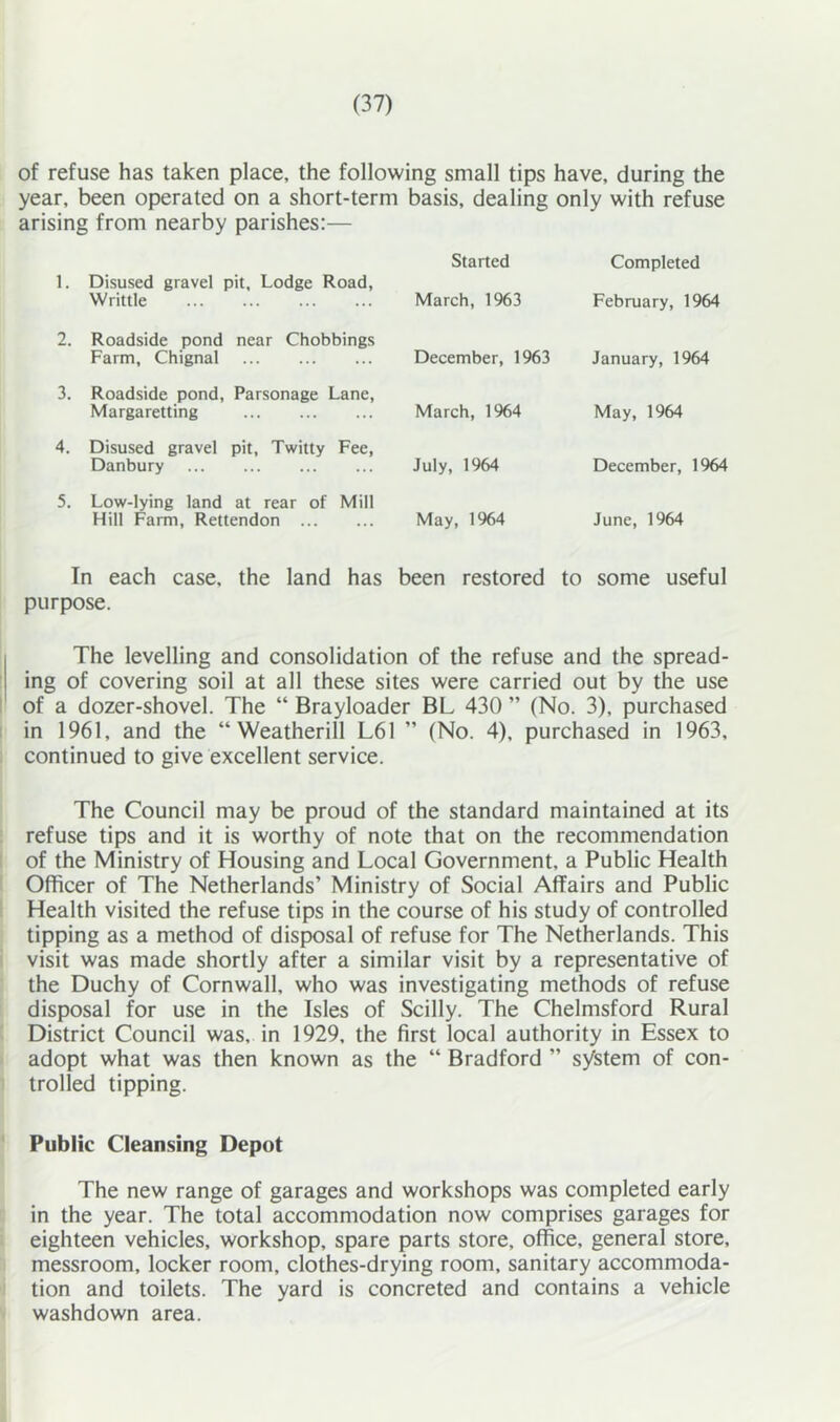 of refuse has taken place, the following small tips have, during the year, been operated on a short-term basis, dealing only with refuse arising from nearby parishes:— Started Completed Disused gravel pit. Lodge Road, Writtle March, 1963 February, 1964 Roadside pond near Chobbings Farm, Chignal December, 1%3 January, 1964 Roadside pond. Parsonage Lane, Margaretting March, 1964 May, 1964 Disused gravel pit, Twitty Fee, Danbury July, 1964 December, 1964 Low-lying land at rear of Mill Hill Farm, Rettendon May, 1%4 June, 1964 In each case, the land has been restored to some useful purpose. The levelling and consolidation of the refuse and the spread- ing of covering soil at all these sites were carried out by the use of a dozer-shovel. The “ Brayloader BL 430 ” (No. 3), purchased in 1961, and the “ Weatherill L61 ” (No. 4), purchased in 1963, continued to give excellent service. The Council may be proud of the standard maintained at its refuse tips and it is worthy of note that on the recommendation of the Ministry of Housing and Local Government, a Public Health Officer of The Netherlands’ Ministry of Social Affairs and Public Health visited the refuse tips in the course of his study of controlled tipping as a method of disposal of refuse for The Netherlands. This visit was made shortly after a similar visit by a representative of the Duchy of Cornwall, who was investigating methods of refuse disposal for use in the Isles of Scilly. The Chelmsford Rural District Council was, in 1929, the first local authority in Essex to adopt what was then known as the “ Bradford ” system of con- trolled tipping. Public Cleansing Depot The new range of garages and workshops was completed early in the year. The total accommodation now comprises garages for eighteen vehicles, workshop, spare parts store, office, general store, messroom, locker room, clothes-drying room, sanitary accommoda- tion and toilets. The yard is concreted and contains a vehicle washdown area.