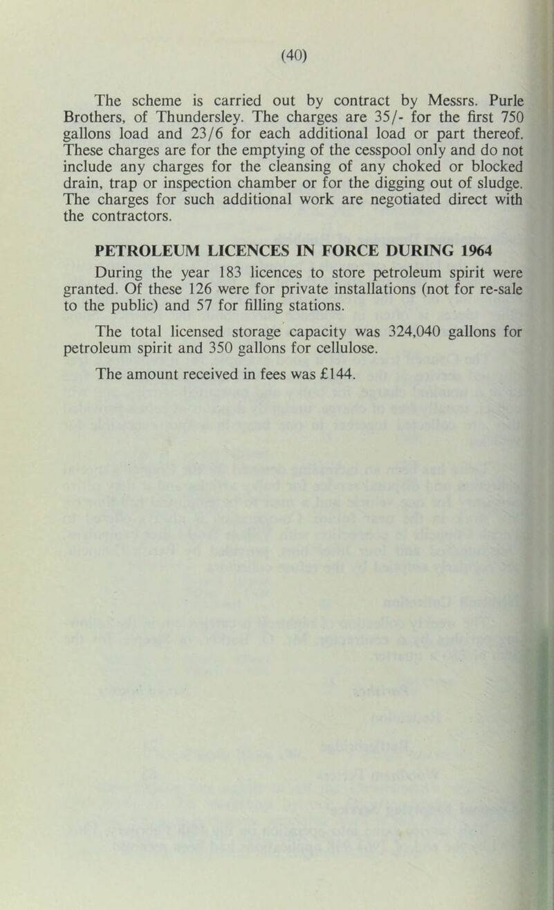 The scheme is carried out by contract by Messrs. Purle Brothers, of Thundersley. The charges are 35/- for the first 750 gallons load and 23/6 for each additional load or part thereof. These charges are for the emptying of the cesspool only and do not include any charges for the cleansing of any choked or blocked drain, trap or inspection chamber or for the digging out of sludge. The charges for such additional work are negotiated direct with the contractors. PETROLEUM LICENCES IN FORCE DURING 1964 During the year 183 licences to store petroleum spirit were granted. Of these 126 were for private installations (not for re-sale to the public) and 57 for filling stations. The total licensed storage capacity was 324,040 gallons for petroleum spirit and 350 gallons for cellulose. The amount received in fees was £144.