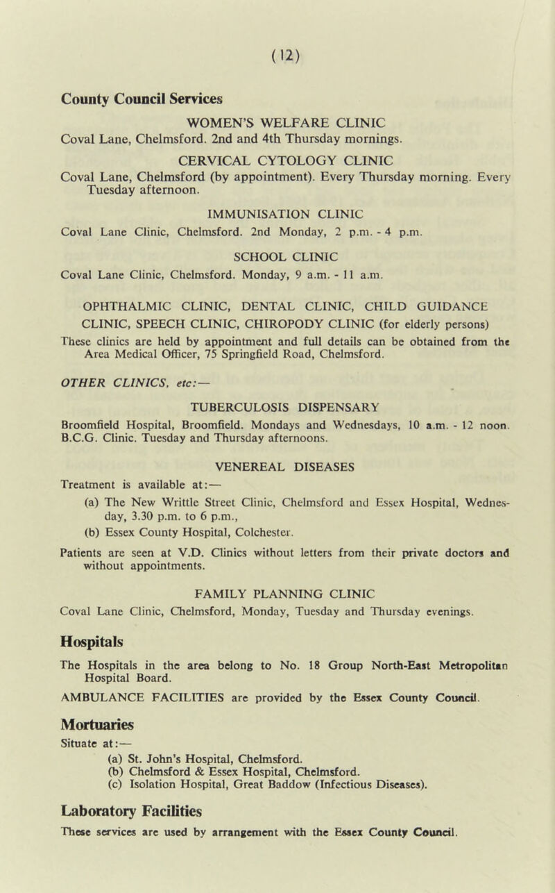 County Council Services WOMEN’S WELFARE CLINIC Coval Lane, Chelmsford. 2nd and 4th Thursday mornings. CERVICAL CYTOLOGY CLINIC Coval Lane, Chelmsford (by appointment). Every Thursday morning. Every Tuesday afternoon. IMMUNISATION CLINIC Coval Lane Clinic, Chelmsford. 2nd Monday, 2 p.ni. - 4 p.ni. SCHOOL CLINIC Coval Lane Clinic, Chelmsford. Monday, 9 a.m. - 11 a.m. OPHTHALMIC CLINIC, DENTAL CLINIC, CHILD GUIDANCE CLINIC, SPEECH CLINIC, CHIROPODY CLINIC (for elderly persons) These clinics are held by appointment and full details can be obtained from the Area Medical Officer, 75 Springfield Road, Chelmsford. OTHER CLINICS, etc:— TUBERCULOSIS DISPENSARY Broomfield Hospital, Broomfield. Mondays and Wednesdays, 10 a.m. - 12 noon, B.C.G. Qinic. Tuesday and Thursday afternoons. VENEREAL DISEASES Treatment is available at:— (a) The New Writtle Street Clinic, Chelmsford and Essex Hospital, Wedne,s- day, 3.30 p.m. to 6 p.m., (b) Essex County Hospital, Colchester. Patients are seen at V.D. Clinics without letters from their private doctors and without appointments. FAMILY PLANNING CLINIC Coval Lane Clinic, Chelmsford, Monday, Tuesday and Thursday evenings. Hospitals The Hospitals in the area belong to No. 18 Group North-East Metropolitan Hospital Board. AMBULANCE FACILITIES arc provided by the Essex County Council. Mortuaries Situate at:— (a) St. John's Hospital, Chelmsford. (b) Chelmsford & Essex Hospital, Chelmsford. (c) Isolation Hospital, Great Baddow (Infectious Diseases). Laboratory Facilities These services arc used by arrangement with the Essex County Council.