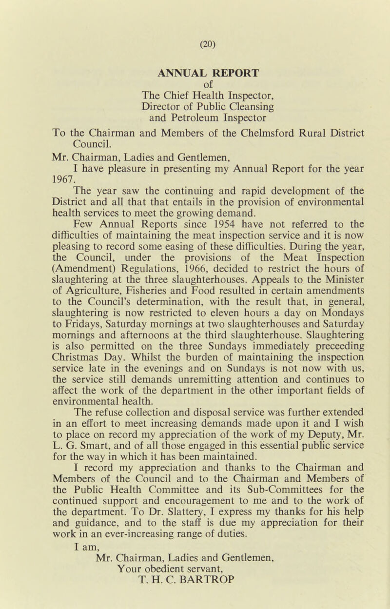 ANNUAL REPORT of The Chief Health Inspector, Director of Public Qeansing and Petroleum Inspector To the Chairman and Members of the Chelmsford Rural District Council. Mr. Chairman, Ladies and Gentlemen, I have pleasure in presenting my Annual Report for the year 1967. The year saw the continuing and rapid development of the District and all that that entails in the provision of environmental health services to meet the growing demand. Few Annual Reports since 1954 have not referred to the difficulties of maintaining the meat inspection service and it is now pleasing to record some easing of these difficulties. During the year, the Council, under the provisions of the Meat Inspection (Amendment) Regulations, 1966, decided to restrict the hours of slaughtering at the three slaughterhouses. Appeals to the Minister of Agriculture, Fisheries and Food resulted in certain amendments to the Council’s determination, with the result that, in general, slaughtering is now restricted to eleven hours a day on Mondays to Fridays, Saturday mornings at two slaughterhouses and Saturday mornings and afternoons at the third slaughterhouse. Slaughtering is also permitted on the three Sundays immediately preceeding Christmas Day. Whilst the burden of maintaining the inspection service late in the evenings and on Sundays is not now with us, the service still demands unremitting attention and continues to affect the work of the department in the other important fields of environmental health. The refuse collection and disposal service was further extended in an effort to meet increasing demands made upon it and I wish to place on record my appreciation of the work of my Deputy, Mr. L. G. Smart, and of all those engaged in this essential public service for the way in which it has been maintained. I record my appreciation and thanks to the Chairman and Members of the Council and to the Chairman and Members of the Public Health Committee and its Sub-Committees for the continued support and encouragement to me and to the work of the department. To Dr. Slattery, I express my thanks for his help and guidance, and to the staff is due my appreciation for their work in an ever-increasing range of duties. I am, Mr. Chairman, Ladies and Gentlemen, Your obedient servant, T. H. C. BARTROP