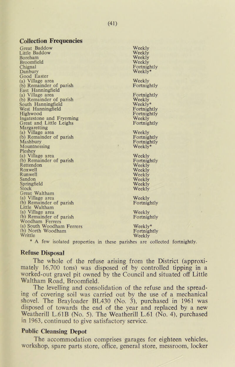 Collection Frequencies Great Baddow Weekly Little Baddow Weekly Boreham Weekly Broomfield Weekly Chignal Fortnightly Danbury Weekly* Good Easter (a) Village area Weekly (b) Remainder of parish Fortnightly East Hanningfield (a) Village area Fortnightly (b) Remainder of parish Weekly South Hanningfield Weekly* West Harmin^eld Fortnightly Highwood Fortnightly Ingatestone and Fryeming Weekly Great and Little Leighs Fortnightly Margaretting (a) Village area Weekly (b) Remainder of parish Fortnightly Mashbury Fortnightly Mountnessing ' Weekly* Pleshey (a) Village area Weekly (b) Remainder of parish Fortnightly Rettendon Weekly Roxwell Weekly Runwell Weekly Sandon Weekly Springfield Weekly Stock Weekly Great Waltham fa) Village area Weekly fb) Remainder of parish Fortnightly Little Waltham (a) Village area Weekly fb) Remainder of parish Fortnightly Woodham Ferrers fa) South Woodham Ferrers Weekly* fb) North Woodham Fortnightly Writtle Weekly * A few isolated properties in these parishes are collected fortnightly. Refuse Disposal The whole of the refuse arising from the District (approxi- mately 16,700 tons) was disposed of by controlled tipping in a worked-out gravel pit owned by the Council and situated off Little Waltham Road, Broomfield. Tbe levelling and consolidation of the refuse and the spread- ing of covering soil was carried out by the use of a mechanical shovel. The Brayloader BL430 (No. 3), purchased in 1961 was disposed of towards the end of the year and replaced by a new Weatherill L.61B (No. 5). The Weatherill L.61 (No. 4), purchased in 1963, continued to give satisfactory service. Public Cleansing Depot The accommodation comprises garages for eighteen vehicles, workshop, spare parts store, office, general store, messroom, locker