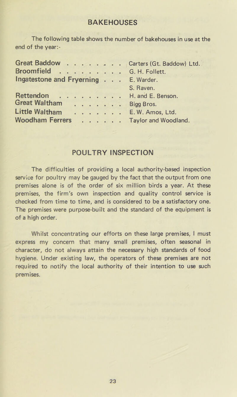 BAKEHOUSES The following table shows the number of bakehouses in use at the end of the year:- Great Baddow Carters (Gt. Baddow) Ltd. Broomfield G. H. Follett. Ingatestone and Fryerning . . . E. Warder. S. Raven. Rettendon H. and E. Benson. Great Waltham Bigg Bros. Little Waltham E. W. Amos, Ltd. Woodham Ferrers Taylor and Woodland. POULTRY INSPECTION The difficulties of providing a local authority-based inspection service for poultry may be gauged by the fact that the output from one premises alone is of the order of six million birds a year. At these premises, the firm's own inspection and quality control service is checked from time to time, and is considered to be a satisfactory one. The premises were purpose-built and the standard of the equipment is of a high order. Whilst concentrating our efforts on these large premises, I must express my concern that many small premises, often seasonal in character, do not always attain the necessary high standards of food hygiene. Under existing law, the operators of these premises are not required to notify the local authority of their intention to use such premises.
