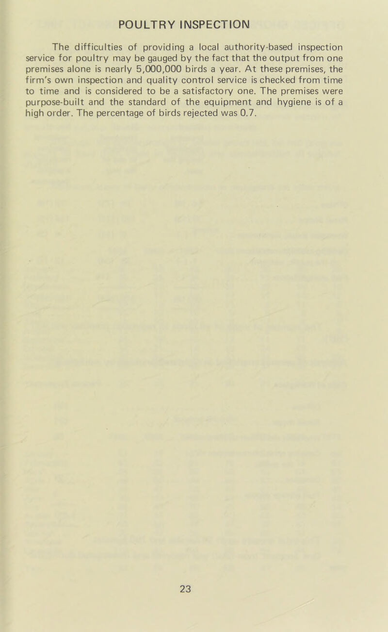 POULTRY INSPECTION The difficulties of providing a local authority-based inspection service for poultry may be gauged by the fact that the output from one premises alone is nearly 5,000,000 birds a year. At these premises, the firm's own inspection and quality control service is checked from time to time and is considered to be a satisfactory one. The premises were purpose-built and the standard of the equipment and hygiene is of a high order. The percentage of birds rejected was 0.7.