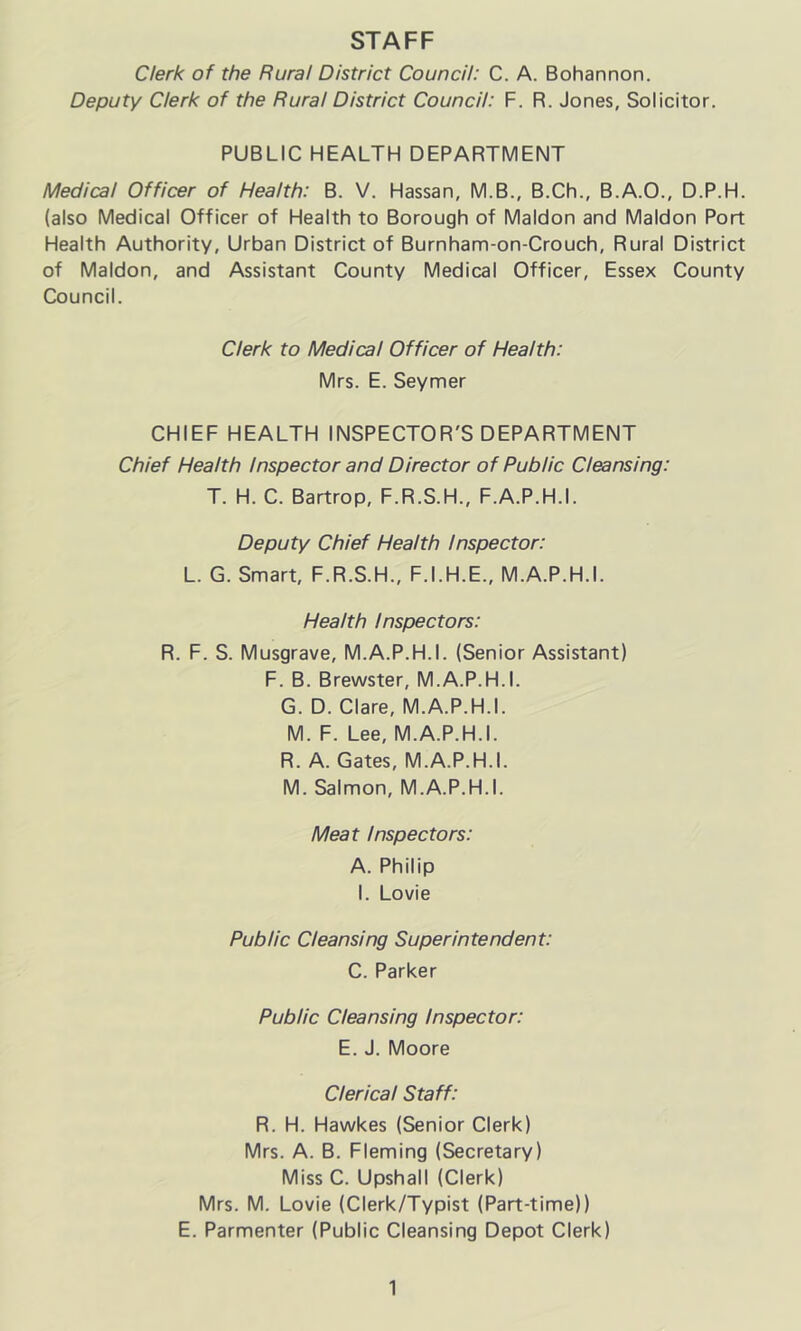 STAFF Clerk of the Rural District Council: C. A. Bohannon. Deputy Clerk of the Rural District Council: F. R. Jones, Solicitor. PUBLIC HEALTH DEPARTMENT Medical Officer of Health: B. V. Hassan, M.B., B.Ch., B.A.O., D.P.H. (also Medical Officer of Health to Borough of Maldon and Maldon Port Health Authority, Urban District of Burnham-on-Crouch, Rural District of Maldon, and Assistant County Medical Officer, Essex County Council. Clerk to Medical Officer of Health: Mrs. E. Seymer CHIEF HEALTH INSPECTOR'S DEPARTMENT Chief Health Inspector and Director of Public Cleansing: T. H. C. Bartrop, F.R.S.H., F.A.P.H.I. Deputy Chief Health Inspector: L. G. Smart, F.R.S.H., F.I.H.E., M.A.P.H.I. Health Inspectors: R. F. S. Musgrave, M.A.P.H.I. (Senior Assistant) F. B. Brewster, M.A.P.H.I. G. D. Clare, M.A.P.H.I. M. F. Lee, M.A.P.H.I. R. A. Gates, M.A.P.H.I. M. Salmon, M.A.P.H.I. Meat Inspectors: A. Philip I. Lovie Public Cleansing Superintendent: C. Parker Public Cleansing Inspector: E. J. Moore Clerical Staff: R. H. Hawkes (Senior Clerk) Mrs. A. B. Fleming (Secretary) Miss C. Upshall (Clerk) Mrs. M. Lovie (Clerk/Typist (Part-time)) E. Parmenter (Public Cleansing Depot Clerk)