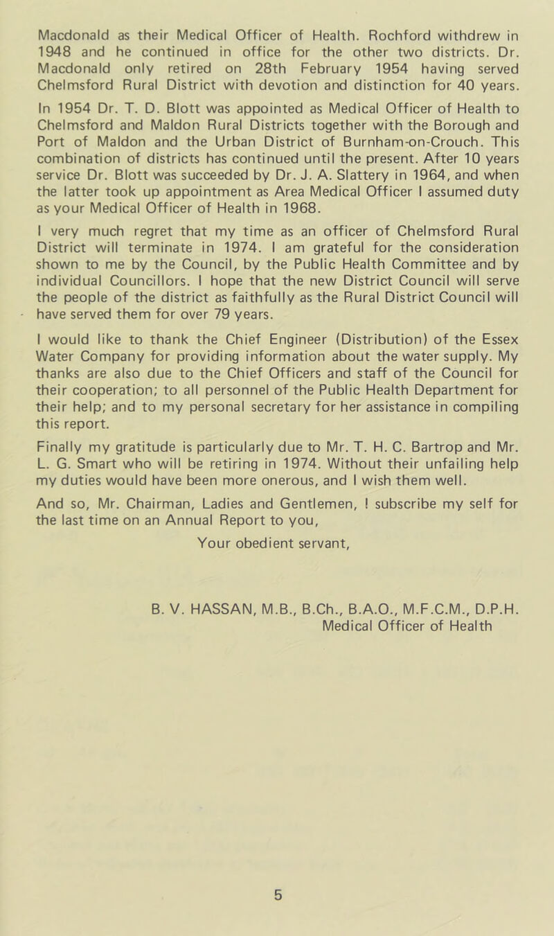 Macdonald as their Medical Officer of Health. Rochford withdrew in 1948 and he continued in office for the other two districts. Dr. Macdonald only retired on 28th February 1954 having served Chelmsford Rural District with devotion and distinction for 40 years. In 1954 Dr. T. D. Blott was appointed as Medical Officer of Health to Chelmsford and Maldon Rural Districts together with the Borough and Port of Maldon and the Urban District of Burnham-on-Crouch. This combination of districts has continued until the present. After 10 years service Dr. Blott was succeeded by Dr. J. A. Slattery in 1964, and when the latter took up appointment as Area Medical Officer I assumed duty as your Medical Officer of Health in 1968. I very much regret that my time as an officer of Chelmsford Rural District will terminate in 1974. I am grateful for the consideration shown to me by the Council, by the Public Health Committee and by individual Councillors. I hope that the new District Council will serve the people of the district as faithfully as the Rural District Council will have served them for over 79 years. I would like to thank the Chief Engineer (Distribution) of the Essex Water Company for providing information about the water supply. My thanks are also due to the Chief Officers and staff of the Council for their cooperation; to all personnel of the Public Health Department for their help; and to my personal secretary for her assistance in compiling this report. Finally my gratitude is particularly due to Mr. T. H. C. Bartrop and Mr. L. G. Smart who will be retiring in 1974. Without their unfailing help my duties would have been more onerous, and I wish them well. And so, Mr. Chairman, Ladies and Gentlemen, ! subscribe my self for the last time on an Annual Report to you. Your obedient servant. B. V. HASSAN, M.B., B.Ch., B.A.O., M.F.C.M., D.P.H. Medical Officer of Health