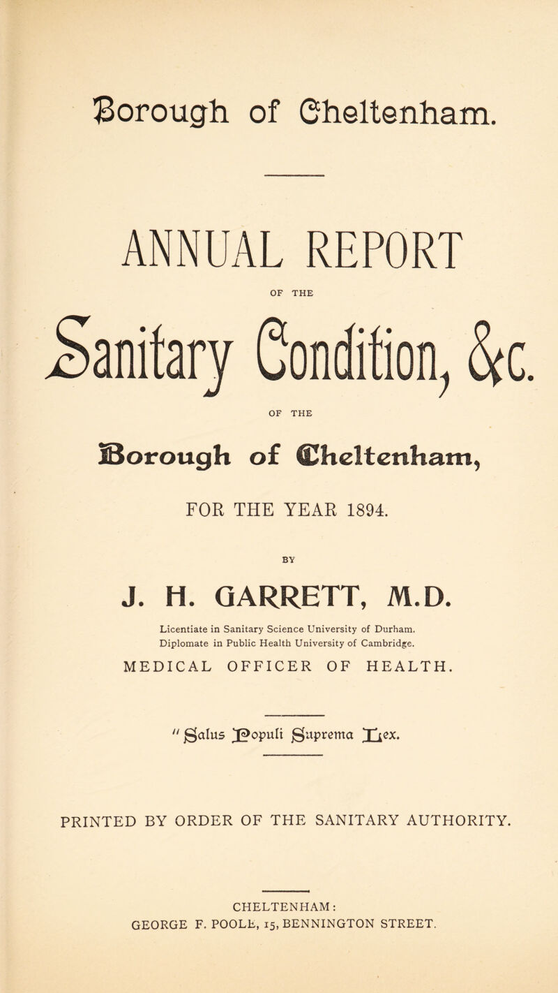 Borough of Cheltenham. ANNUAL REPORT OF THE Sanitary Condition, &c OF THE jBorough of Cheltenham, FOR THE YEAR 1894. BY J. H. GARRETT, M.D. Licentiate in Sanitary Science University of Durham. Diplomate in Public Health University of Cambridge. MEDICAL OFFICER OF HEALTH.  gjalus Jpopuli jguprema Ttex. PRINTED BY ORDER OF THE SANITARY AUTHORITY. CHELTENHAM: GEORGE F. POOLE, 15, BENNINGTON STREET.