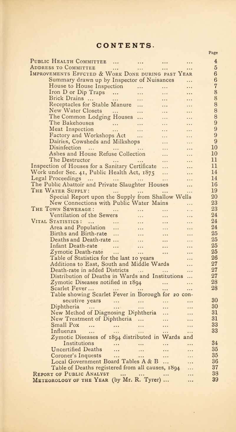 CONTENTS. Public Health Committee ... Address to Committee Improvements Effcted & Work Done during past Year Summary drawn up by Inspector of Nuisances House to House Inspection Iron D or Dip Traps Brick Drains ... Receptacles for Stable Manure ... New Water Closets The Common Lodging Houses ... The Bakehouses Meat Inspection Factory and Workshops Act Dairies, Cowsheds and Milkshops Disinfection Ashes and House Refuse Collection The Destructor Inspection of Houses for a Sanitary Certificate ... Work under Sec. 41, Public Health Act, 1875 Legal Proceedings ... The Public Abattoir and Private Slaughter Houses The Water Supply: Special Report upon the Supply from Shallow Wells New Connections with Public Water Mains The Town Sewerage: Ventilation of the Sewers Vital Statistics : Area and Population Births and Birth-rate Deaths and Death-rate ... Infant Death-rate Zymotic Death-rate Table of Statistics for the last 10 years Additions to East, South and Middle Wards Death-rate in added Districts Distribution of Deaths in Wards and Institutions ... Zymotic Diseases notified in 1894 Scarlet Fever... Table showing Scarlet Fever in Borough for 20 con- secutive years Diphtheria New Method of Diagnosing Diphtheria New Treatment of Diphtheria Small Pox Influenza Zymotic Diseases of 1894 distributed in Wards and Institutions Uncertified Deaths Coroner’s Inquests Local Government Board Tables A & B ... Table of Deaths registered from all causes, 1894 Report of Public Analyst Meteorology of the Year (by Mr. R. Tyrer) ... Page 4 5 6 6 7 8 8 8 8 8 9 9 9 9 10 10 11 11 14 14 16 19 20 23 23 24 24 24 25 25 25 25 26 27 27 27 28 28 30 30 31 31 33 33 34 35 35 36 37 38 39