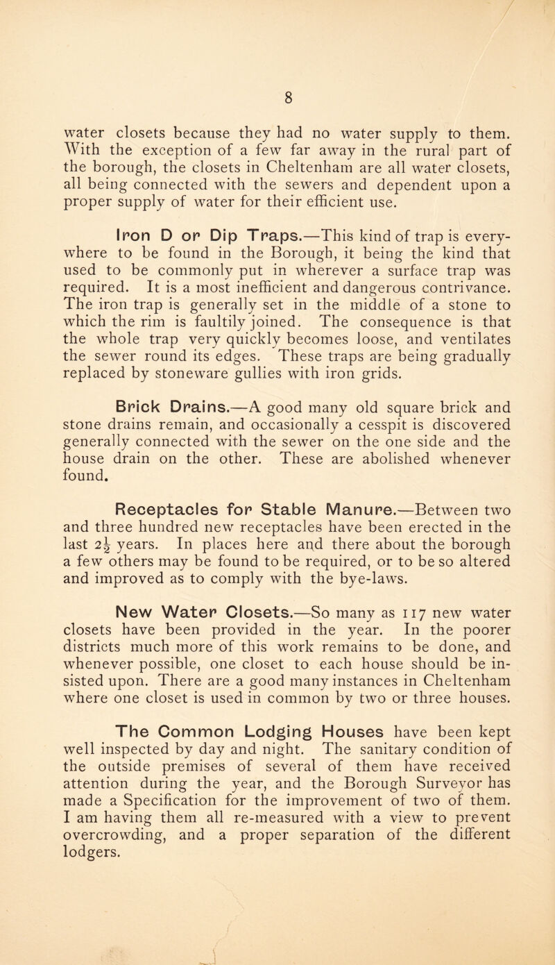 water closets because they had no water supply to them. With the exception of a few far away in the rural part of the borough, the closets in Cheltenham are all water closets, all being connected with the sewers and dependent upon a proper supply of water for their efficient use. Iron D or Dip Traps.—This kind of trap is every- where to be found in the Borough, it being the kind that used to be commonly put in wherever a surface trap was required. It is a most inefficient and dangerous contrivance. The iron trap is generally set in the middle of a stone to which the rim is faultily joined. The consequence is that the whole trap very quickly becomes loose, and ventilates the sewer round its edges. These traps are being gradually replaced by stoneware gullies with iron grids. Brick Drai ns.—A good many old square brick and stone drains remain, and occasionally a cesspit is discovered generally connected with the sewer on the one side and the house drain on the other. These are abolished whenever found. Receptacles for Stable Manure.—Between two and three hundred new receptacles have been erected in the last 2years. In places here and there about the borough a few others may be found to be required, or to be so altered and improved as to comply with the bye-laws. New Water Closets.—So many as 117 new water closets have been provided in the year. In the poorer districts much more of this work remains to be done, and whenever possible, one closet to each house should be in- sisted upon. There are a good many instances in Cheltenham where one closet is used in common by two or three houses. The Common Lodging Houses have been kept well inspected by day and night. The sanitary condition of the outside premises of several of them have received attention during the year, and the Borough Surveyor has made a Specification for the improvement of two of them. I am having them all re-measured with a view to prevent overcrowding, and a proper separation of the different lodgers.