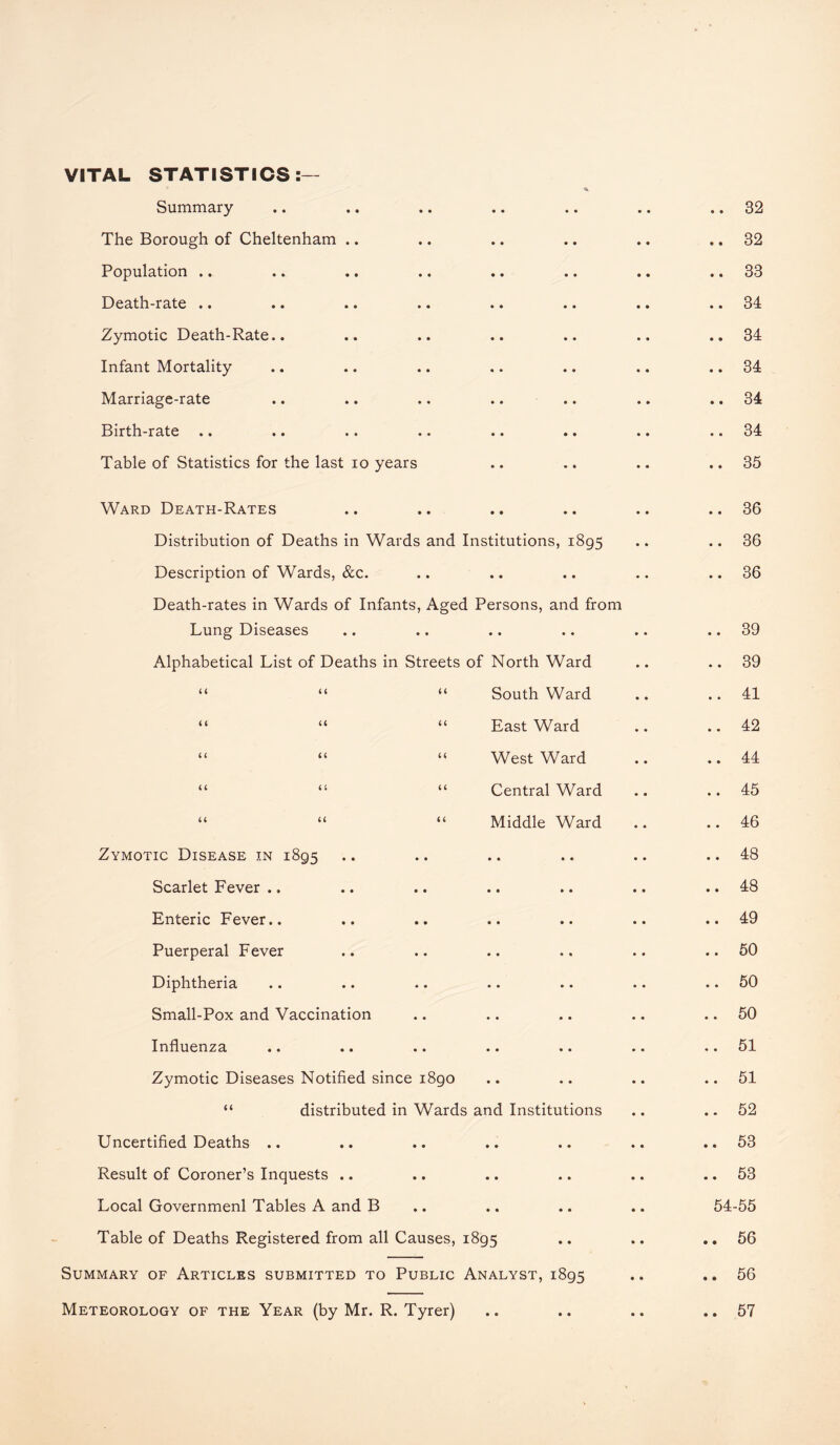 VITAL STATISTICS Summary • • • • 32 The Borough of Cheltenham .. • • e • 32 Population .. • • • • 33 Death-rate .. • • • • 34 Zymotic Death-Rate.. • • • • 34 Infant Mortality • • • • 34 Marriage-rate • • • • 34 Birth-rate • • • • 34 Table of Statistics for the last io years • • • • 35 Ward Death-Rates • • • • 36 Distribution of Deaths in Wards and Institutions, 1895 • • • • 36 Description of Wards, &c. • • • • 36 Death-rates in Wards of Infants, Aged Persons, and from Lung Diseases • • • • 39 Alphabetical List of Deaths in Streets of North Ward • • • • 39 “ “ “ South Ward • • • • 41 “ “ “ East Ward • • • • 42 “ “ “ West Ward • • • • 44 “ “ “ Central Ward • • • • 45 “ “ “ Middle Ward • • • • 46 Zymotic Disease in 1895 • • • • 48 Scarlet Fever .. • • • • 48 Enteric Fever.. • • • • 49 Puerperal Fever • • • • 50 Diphtheria • • • • 50 Small-Pox and Vaccination • • • • 50 Influenza • • • • 51 Zymotic Diseases Notified since 1890 • • • • 51 “ distributed in Wards and Institutions • • • • 52 Uncertified Deaths .. • • • • 53 Result of Coroner’s Inquests .. • • • • 53 Local Governmenl Tables A and B • • 54-55 Table of Deaths Registered from all Causes, 1895 • • • • 56 Summary of Articles submitted to Public Analyst, 1895 • • « • 56 Meteorology of the Year (by Mr. R. Tyrer) • • • • 57