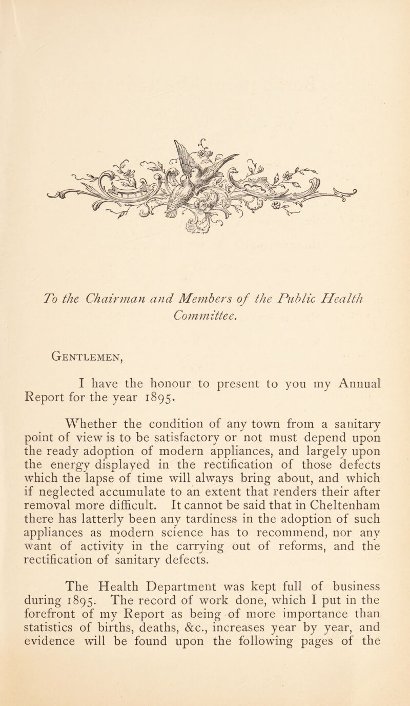 To the Chairman and Members of the Public Health Committee. Gentlemen, I have the honour to present to you my Annual Report for the year 1895. Whether the condition of any town from a sanitary point of view is to be satisfactory or not must depend upon the ready adoption of modern appliances, and largely upon the energy displayed in the rectification of those defects which the lapse of time will always bring about, and which if neglected accumulate to an extent that renders their after removal more difficult. It cannot be said that in Cheltenham there has latterly been any tardiness in the adoption of such appliances as modern science has to recommend, nor any want of activity in the carrying out of reforms, and the rectification of sanitary defects. The Health Department was kept full of business during 1895. The record of work done, which I put in the forefront of my Report as being of more importance than statistics of births, deaths, &c., increases year by year, and evidence will be found upon the following pages of the