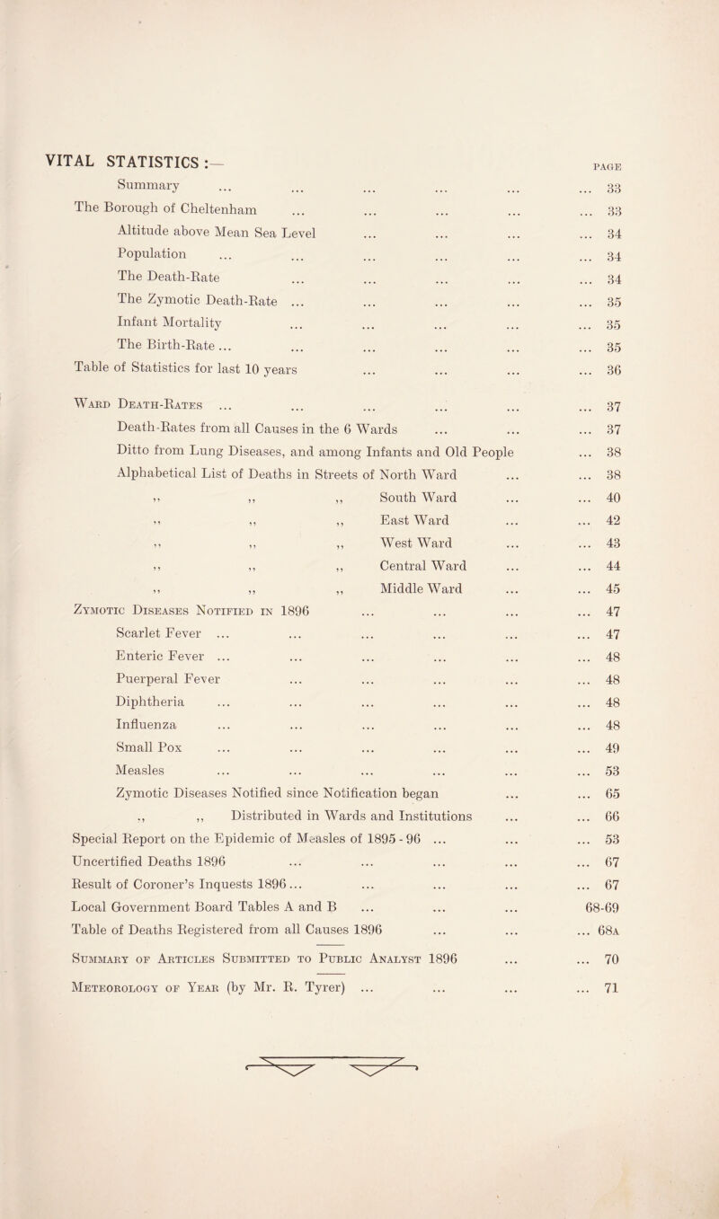 VITAL STATISTICS:— PAGE Summary ... ... 33 The Borough of Cheltenham • • • ... 33 Altitude above Mean Sea Level • • • ... 34 Population • • • ... 34 The Death-Rate • • • ... 34 The Zymotic Death-Rate ... • • • ... 35 Infant Mortality . . . ... 35 The Birth-Rate ... ... ... 35 Table of Statistics for last 10 years ... ... 36 Ward Death-Rates ... 37 Death-Rates from all Causes in the 6 Wards • • • ... 37 Ditto from Lung Diseases, and among Infants and Old People ... 38 Alphabetical List of Deaths in Streets of North Ward . . . ... 38 »* ,, ,, South Ward . • . ... 40 m ,, ,, East Ward . . . ... 42 >> ,, ,, West Ward . . . ... 43 ,, ,, ,, Central Ward . . . ... 44 ,, ,, ,, Middle Ward ... 45 Zymotic Diseases Notified in 1896 ... 47 Scarlet Fever ... . • . ... 47 Enteric Fever ... ... 48 Puerperal Fever ... 48 Diphtheria ... 48 Influenza • • • ... 48 Small Pox . . • ... 49 Measles . . . ... 53 Zymotic Diseases Notified since Notification began . . • 65 ., ,, Distributed in Wards and Institutions • . • 66 Special Report on the Epidemic of Measles of 1895 - 96 ... • • . ... 53 Uncertified Deaths 1896 . . . ... 67 Result of Coroner’s Inquests 1896... • . . ... 67 Local Government Board Tables A and B • . . 68-69 Table of Deaths Registered from all Causes 1896 ... ... 68a Summary of Articles Submitted to Public Analyst 1896 ... ... 70 Meteorology of Year (by Mr. R. Tyrer) ... ... ... 71