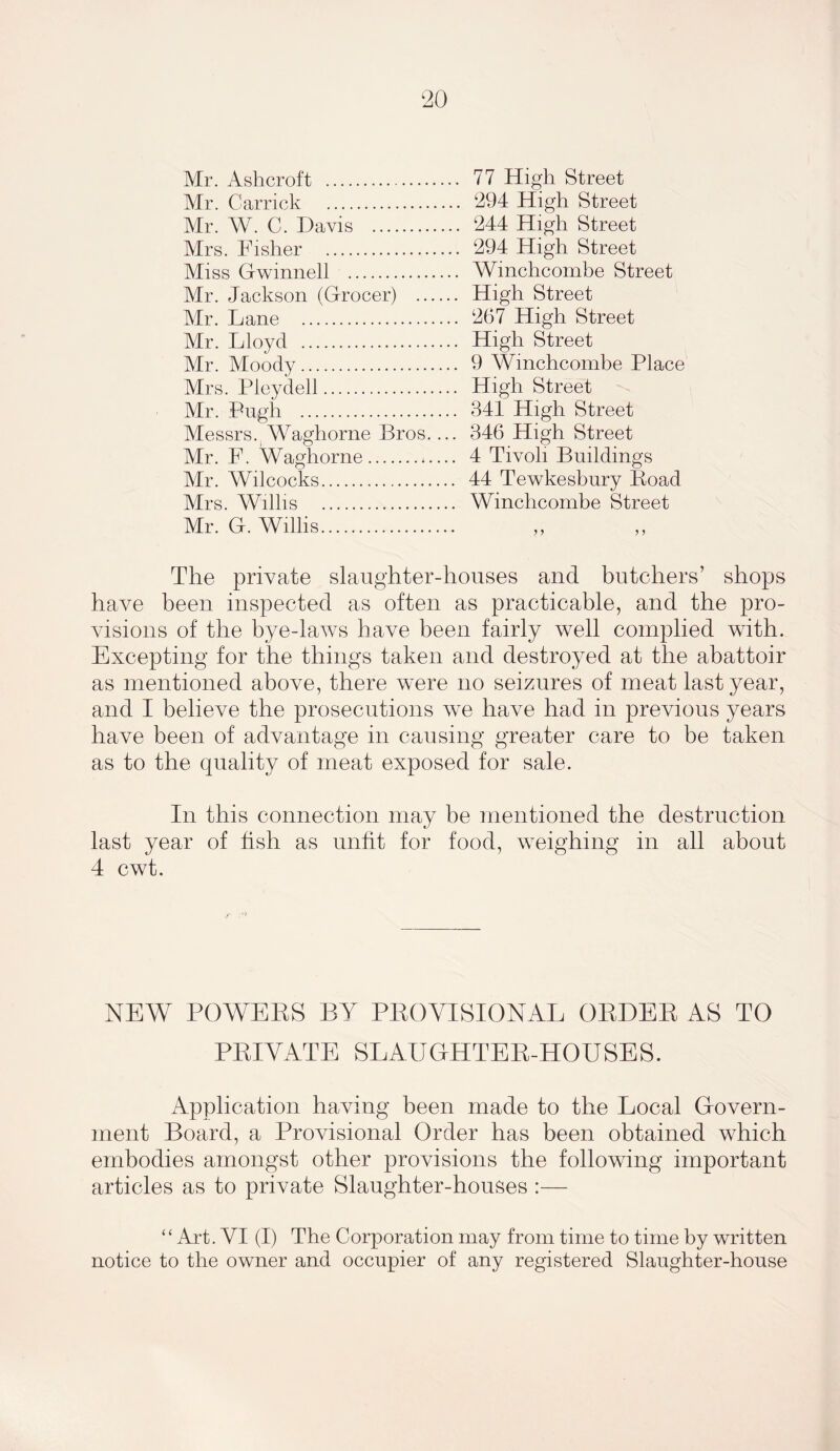 Mr. Ashcroft Mr. Carrick Mr. W. C. Davis Mrs. Fisher Miss Gwinnell Mr. Jackson (Grocer) Mr. Lane Mr. Lloyd Mr. Moody Mrs. Pleydell Mr. Pugh Messrs. Waghorne Bros.... Mr. F. Waghorne Mr. Wilcocks Mrs. Willis Mr. G. Willis 77 High Street 294 High Street 244 High Street 294 High Street Winclicombe Street High Street 267 High Street High Street 9 Wmchcombe Place High Street 341 High Street 346 High Street 4 Tivoli Buildings 44 Tewkesbury Road Winclicombe Street The private slaughter-houses and butchers’ shops have been inspected as often as practicable, and the pro- visions of the bye-laws have been fairly well complied with. Excepting for the things taken and destroyed at the abattoir as mentioned above, there were no seizures of meat last year, and I believe the prosecutions we have had in previous years have been of advantage in causing greater care to be taken as to the quality of meat exposed for sale. In this connection may be mentioned the destruction last year of fish as unfit for food, weighing in all about 4 cwt. NEW POWERS BY PROVISIONAL ORDER AS TO PRIVATE SLAUGHTER-HOUSES. Application having been made to the Local Govern- ment Board, a Provisional Order has been obtained which embodies amongst other provisions the following important articles as to private Slaughter-houses :— “ Art. VI (I) The Corporation may from time to time by written notice to the owner and occupier of any registered Slaughter-house