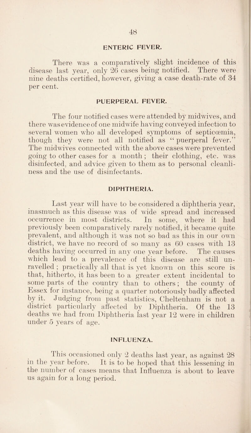 ENTERIC FEVER. There was a comparatively slight incidence of this disease last year, only 26 cases being notified. There were nine deaths certified, however, giving a case death-rate of 34 per cent. PUERPERAL FEVER. The four notified cases were attended by midwives, and there was evidence of one midwife having conveyed infection to several women who all developed symptoms of septicoemia, though they were not all notified as u puerperal fever.” The midwives connected with the above cases were prevented going to other cases for a month; their clothing, etc. was disinfected, and advice given to them as to personal cleanli- ness and the use of disinfectants. DIPHTHERIA. Last year will have to be considered a diphtheria year, inasmuch as this disease was of wide spread and increased occurrence in most districts. In some, where it had previously been comparatively rarely notified, it became quite prevalent, and although it was not so bad as this in our own district, we have no record of so many as 60 cases with 13 deaths having occurred in any one year before. The causes which lead to a prevalence of this disease are still un- ravelled ; practically all that is yet known on this score is that, hitherto, it has been to a greater extent incidental to some parts of the country than to others ; the county of Essex for instance, being a quarter notoriously badly affected by it. Judging from past statistics, Cheltenham is not a district particularly affected by Diphtheria. Of the 13 deaths we had from Diphtheria last year 12 were in children under 5 years of age. INFLUENZA. This occasioned only 2 deaths last year, as against 28 in the year before. It is to be hoped that this lessening in the number of cases means that Influenza is about to leave us again for a long period.