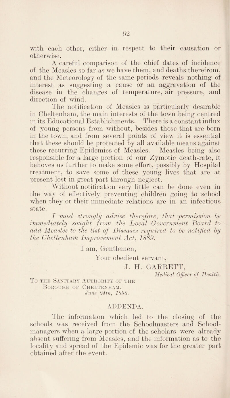 with each other, either in respect to their causation or otherwise. A careful comparison of the chief dates of incidence of the Measles so far as we have them, and deaths therefrom, and the Meteorology of the same periods reveals nothing of interest as suggesting a cause or an aggravation of the disease in the changes of temperature, air pressure, and direction of wind. The notification of Measles is particularly desirable in Cheltenham, the main interests of the town being centred m its Educational Establishments. There is a constant influx of young persons from without, besides those that are born in the town, and from several points of view it is essential that these should be protected by all available means against these recurring Epidemics of Measles. Measles being also responsible for a large portion of our Zymotic death-rate, it behoves us further to make some effort, possibly by Hospital treatment, to save some of these young lives that are at present lost in great part through neglect. Without notification very little can be done even in the way of effectively preventing children going to school when they or their immediate relations are in an infectious state. I most strongly advise therefore, that permission he immediately sought from the Local Government Board to add Measles to the list of Diseases required to he notified, by the Cheltenham Improvement Act, 1889. I am, Gentlemen, Your obedient servant, J. H. GARRETT, Medical Officer of Health. To the Sanitary Authority of the Borough of Cheltenham. June 24th, 1896. ADDENDA. The information which led to the closing of the schools was received from the Schoolmasters and School- managers when a large portion of the scholars were already absent suffering from Measles, and the information as to the locality and spread of the Epidemic was for the greater part obtained after the event.