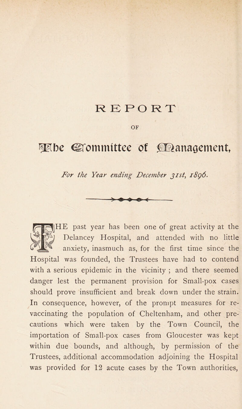 REPORT OF Plbe @fomnuttce of Management, For the Year ending December 31st, 1896. |JHE past year has been one of great activity at the Delancey Hospital, and attended with no little anxiety, inasmuch as, for the first time since the Hospital was founded, the Trustees have had to contend with a serious epidemic in the vicinity ; and there seemed danger lest the permanent provision for Small-pox cases should prove insufficient and break down under the strain. In consequence, however, of the prompt measures for re- vaccinating the population of Cheltenham, and other pre- cautions which were taken by the Town Council, the importation of Small-pox cases from Gloucester was kept within due bounds, and although, by permission of the Trustees, additional accommodation adjoining the Hospital