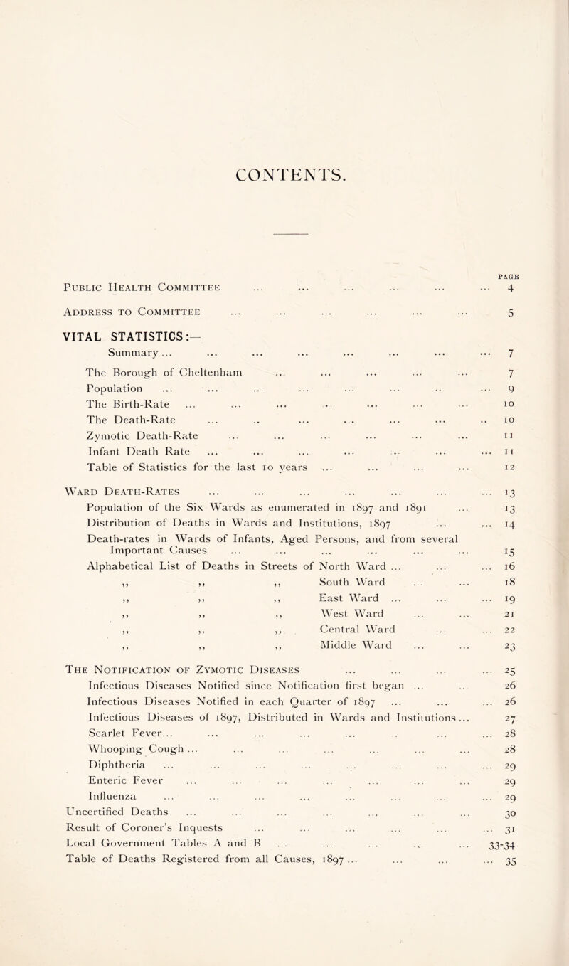 CONTENTS. Public Health Committee Address to Committee VITAL STATISTICS:— Summary... The Boroug'h of Cheltenham Population The Birth-Rate The Death-Rate Zymotic Death-Rate Infant Death Rate Table of Statistics for the last io years Ward Death-Rates Population of the Six Wards as enumerated in 1897 and 1891 Distribution of Deaths in Wards and Institutions, 1897 Death-rates in Wards of Infants, Aged Persons, and from several Important Causes Alphabetical List of Deaths in Streets of North Ward ... yy y y y y South Ward y y y y y y East Ward y y y y y y West Ward y* y 1 yy Central Ward y y y y y y Middle Ward The Notification of Zymotic Diseases Infectious Diseases Notified since Notification first began ... Infectious Diseases Notified in each Quarter of 1897 Infectious Diseases of 1897, Distributed in Wards and Institutions ... Scarlet Fever... Whooping Cough... Diphtheria Enteric Fever Influenza Uncertified Deaths Result of Coroner’s Inquests Local Government Tables A and B Table of Deaths Registered from all Causes, 1897... PAGE ... 4 5 ... 7 7 ... 9 10 10 11 11 12 ... 13 ... 14 15 16 18 ... 19 21 22 2 3 ... 25 26 26 27 ... 28 28 ... 29 29 ... 29 30 ... 31 33-34 ••• 35