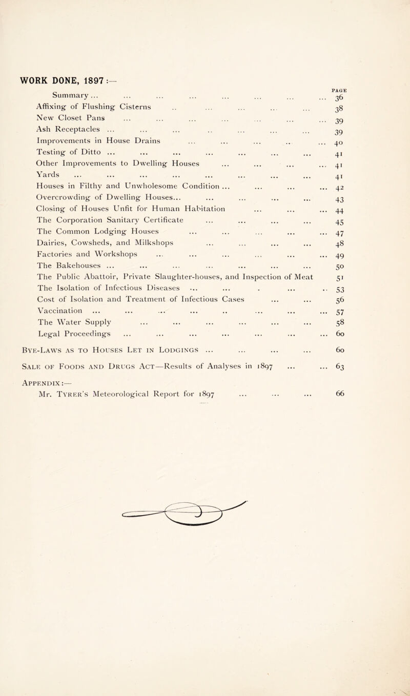 Summary... Affixing- of Flushing Cisterns New Closet Pans Ash Receptacles ... Improvements in House Drains Testing of Ditto ... Other Improvements to Dwelling Houses \ ards ... ... ... ... ... ... ... t Houses in Filthy and Unwholesome Condition ... Overcrowding of Dwelling Houses... Closing of Houses Unfit for Human Habitation The Corporation Sanitary Certificate The Common Lodging Houses Dairies, Cowsheds, and Milkshops Factories and Workshops The Bakehouses ... The Public Abattoir, Private Slaughter-houses, and Inspection of Meat The Isolation of Infectious Diseases Cost of Isolation and Treatment of Infectious Cases Vaccination The Water Supply Legal Proceedings PAGE ... 36 38 ••• 39 39 ... 40 41 ... 41 41 ... 42 43 ... 44 45 ... 47 48 ... 49 50 51 •• 53 56 ••• 57 58 ... 60 Bye-Laws as to Houses Let in Lodgings ... ... ... ... 60 Sale of Foods and Drugs Act—Results of Analyses in 1897 ... ... 63 Appendix :— Mr. Tyrer’s Meteorological Report for 1897 ... ... ... 66