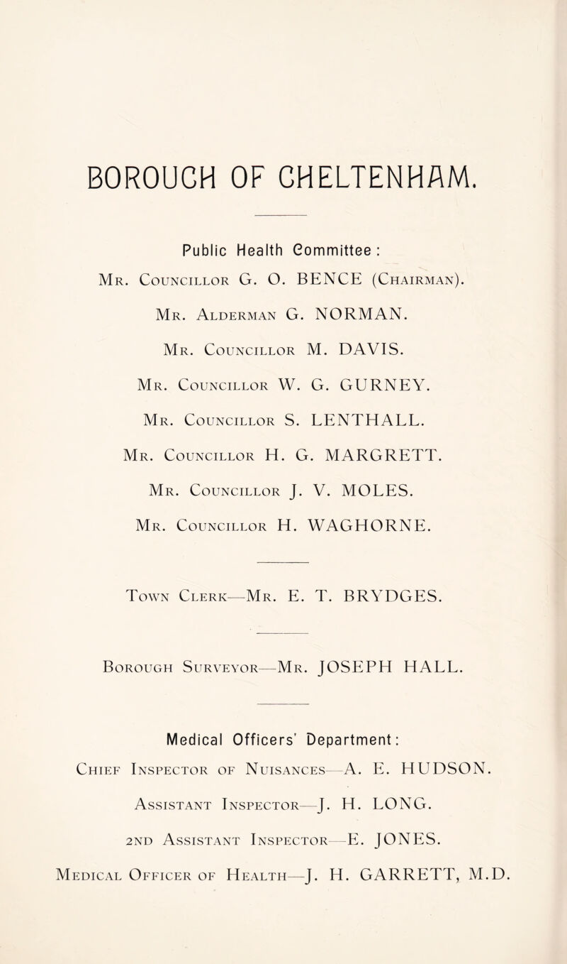 BOROUGH OF CHELTENHAM. Public Health Committee : Mr. Councillor G. O. BENCE (Chairman). Mr. Alderman G. NORMAN. Mr. Councillor M. DAVIS. Mr. Councillor W. G. GURNEY. Mr. Councillor S. LENTHALL. Mr. Councillor H. G. MARGRETT. Mr. Councillor J. V. MOLES. Mr. Councillor H. WAGHORNE. Town Clerk—Mr. E. T. BRYDGES. Borough Surveyor—Mr. JOSEPH HALL. Medical Officers' Department: Chief Inspector of Nuisances^ A. E. HUDSON. Assistant Inspector—J. H. LONG. 2nd Assistant Inspector—E. JONES. Medical Officer of Health—J. H. GARRETT, M.D.