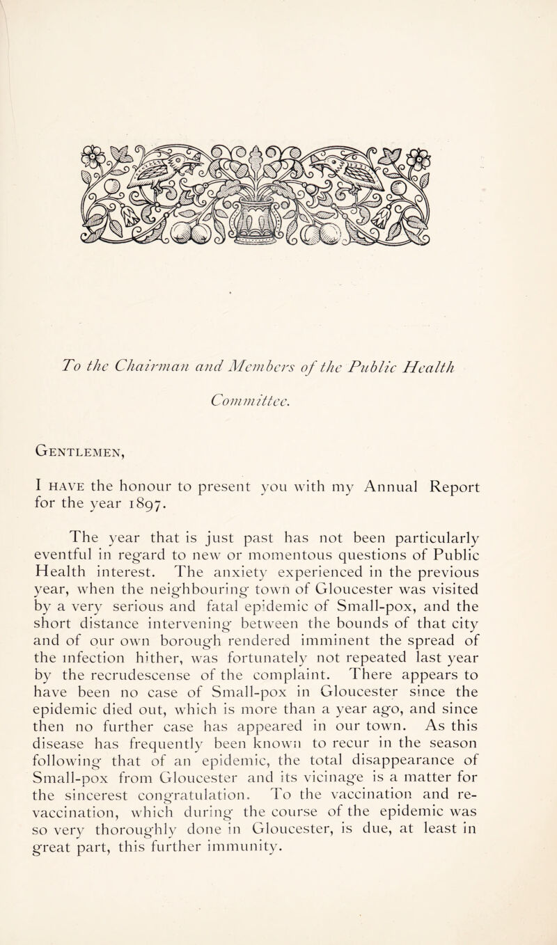 To the Chairman and Members of the Public Health Committee. Gentlemen, I have the honour to present you with my Annual Report for the year 1897. The year that is just past has not been particularly eventful in regard to new or momentous questions of Public Health interest. The anxiety experienced in the previous year, when the neighbouring- town of Gloucester was visited by a very serious and fatal epidemic of Small-pox, and the short distance intervening between the bounds of that city and of our own borough rendered imminent the spread of the infection hither, was fortunately not repeated last year by the recrudescense of the complaint. There appears to have been no case of Small-pox in Gloucester since the epidemic died out, which is more than a year ago, and since then no further case has appeared in our town. As this disease has frequently been known to recur in the season following that of an epidemic, the total disappearance of Small-pox from Gloucester and its vicinage is a matter for the sincerest congratulation. To the vaccination and re- vaccination, which during' the course of the epidemic was so very thoroughly done in Gloucester, is due, at least in great part, this further immunity.