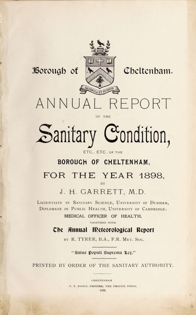 Borouob of m Cheltenham. ANNUAL R D OR OF THE Sanitary Condition, ETC., ETC., of the BOROUGH OF CHELTENHAM, FOR THE YEAR 1898, BY J. H. GARRETT, M.D. Licientiate in Sanitary Science, University of Durham, Diplomate in Public Health, University of Cambridge. MEDICAL OFFICER OF HEALTH. TOGETHER WITH Cbe Annual Meteorological Report by R. TYRER, B.A., F.R. Met. Soc. ''Sains ipopult Suprema PRINTED BY ORDER OF THE SANITARY AUTHORITY. CHELTENHAM G. E. POOLE. PRINTER, THE PIKENIX PRESS. 1899.