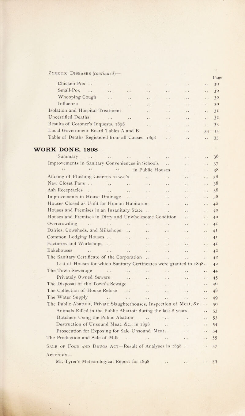 Zymotic Diseases (continued) — Page Chicken-Pox . . . . . . . . . . . . 30 Small-Pox . . .. . . . . . . . . 30 Whooping Cough . . . . . . . . .. 30 Influenza .. . . . . .. . . . . 30 Isolation and Hospital Treatment .. .. .. ..31 Uncertified Deaths . . .. . . . . . . 32 Results of Coroner’s Inquests, 1898 . . . . . . 33 Local Government Board Tables A and B .. . . 34—35 Table of Deaths Registered from all Causes, 1898 . . . . 35 WORK DONE, 1898- Summary . . . . . . .. . . . . 36 Improvements in Sanitary Conveniences in Schools . . . . 37 “ “ “ in Public Houses . . 38 Affixing of Flushing Cisterns to w.c’s . . . . . . 38 New Closet Pans .. .. .. .. .. .. ..38 Ash Receptacles . . .. . . . . . . .. 38 Improvements in House Drainage . . . . .. . . 38 Houses Closed as Unfit for Human Habitation . . . . 40 Houses and Premises in an Insanitary State . . . . . . 40 Houses and Premises in Dirty and Unwholesome Condition .. 40 Overcrowding . . . . . . . . . . . . 41 Dairies, Cowsheds, and Milkshops . . . . .. . . 41 Common Lodging Houses . . . . . . . . . . 41 Factories and Workshops . . . . . . . . .. 41 Bakehouses . . . . . . . . . . . . 42 The Sanitary Certificate of the Corporation . . . . . . 42 List of Houses for which Sanitary Certificates were granted in 1898.. 42 The Town Sewerage .. .. .. .. .. ..44 Privately Owned Sewers . . . . . . . . 45 The Disposal of the Town’s Sewage . . . . . . 46 The Collection of House Refuse . . . . . . . . 48 The Water Supply .. . . . . . . . . 49 The Public Abattoir, Private Slaughterhouses, Inspection of Meat, &c. . . 50 Animals Killed in the Public Abattoir during the last 8 years .. 53 Butchers Using the Public Abattoir .. •.. .. —53 Destruction of Unsound Meat, &c., in 1898 . . . . —54 Prosecution for Exposing for Sale Unsound Meat. . . . — 54 The Production and Sale of Milk . . . . . . .. — 55 Sale of Food and Drugs Act—Result of Analyses in 1898 .. — 57 Appendix— Mr. Tyrer’s Meteorological Report for 1898 . . , . — 59