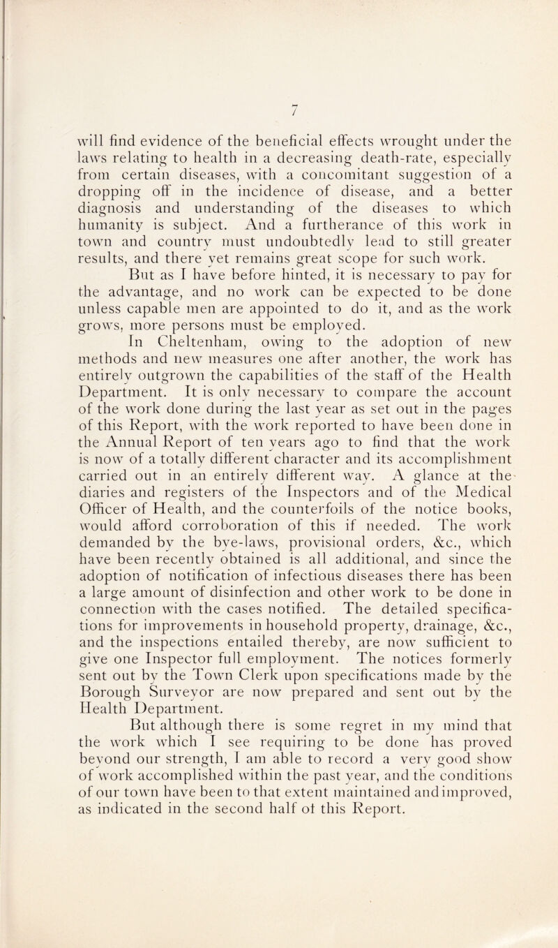 will find evidence of the beneficial effects wrought under the laws relating to health in a decreasing death-rate, especially from certain diseases, with a concomitant suggestion of a dropping off in the incidence of disease, and a better diagnosis and understanding of the diseases to which humanity is subject. And a furtherance of this work in town and country must undoubtedly lead to still greater results, and there yet remains great scope for such work. But as I have before hinted, it is necessary to pay for the advantage, and no work can be expected to be done unless capable men are appointed to do it, and as the work grows, more persons must be employed. In Cheltenham, owing to the adoption of new methods and new measures one after another, the work has entirely outgrown the capabilities of the staff of the Health Department. It is only necessary to compare the account of the work done during the last year as set out in the pages of this Report, with the work reported to have been done in the Annual Report of ten years ago to find that the work is now of a totally different character and its accomplishment carried out in an entirely different way. A glance at the diaries and registers of the Inspectors and of the Medical Officer of Health, and the counterfoils of the notice books, would afford corroboration of this if needed. The work demanded by the bye-laws, provisional orders, &c., which have been recently obtained is all additional, and since the adoption of notification of infectious diseases there has been a large amount of disinfection and other work to be done in connection with the cases notified. The detailed specifica- tions for improvements in household property, drainage, &c., and the inspections entailed thereby, are now sufficient to give one Inspector full employment. The notices formerly sent out by the Town Clerk upon specifications made by the Borough Surveyor are now prepared and sent out by the Health Department. But although there is some regret in my mind that the work which I see requiring to be done has proved beyond our strength, 1 am able to record a very good show of work accomplished within the past year, and the condition's of our town have been to that extent maintained and improved, as indicated in the second half of this Report.