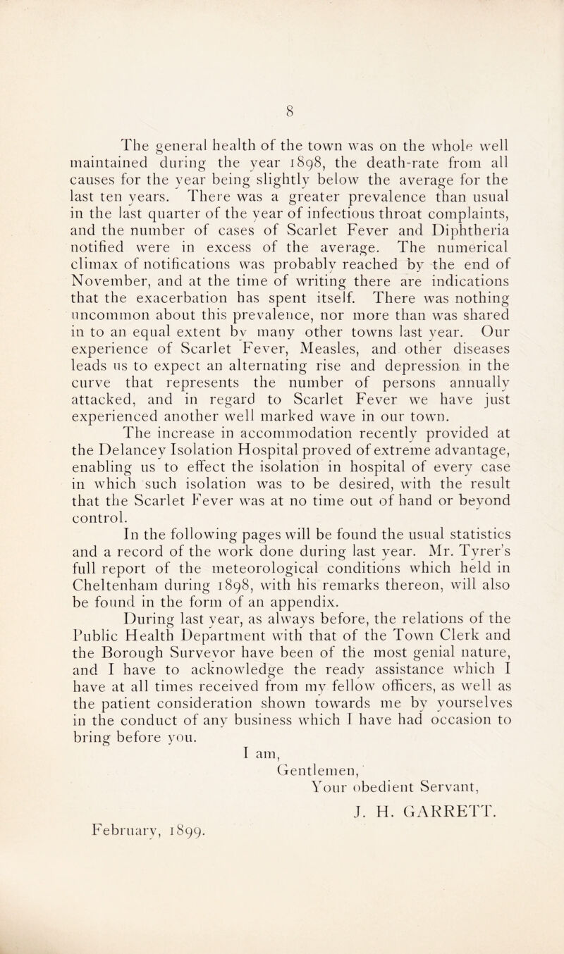 The general health of the town was on the whole well maintained during the year 1898, the death-rate from all causes for the year being slightly below the average for the last ten years. There was a greater prevalence than usual in the last quarter of the year of infectious throat complaints, and the number of cases of Scarlet Fever and Diphtheria notified were in excess of the average. The numerical climax of notifications was probably reached by the end of November, and at the time of writing there are indications that the exacerbation has spent itself. There was nothing uncommon about this prevalence, nor more than was shared in to an equal extent bv many other towns last year. Our experience of Scarlet Fever, Measles, and other diseases leads us to expect an alternating rise and depression in the curve that represents the number of persons annually attacked, and in regard to Scarlet Fever we have just experienced another well marked wave in our town. The increase in accommodation recently provided at the Delancey Isolation Hospital proved of extreme advantage, enabling 11s to effect the isolation in hospital of every case in which such isolation was to be desired, with the result that the Scarlet Fever was at no time out of hand or beyond control. In the following pages will be found the usual statistics and a record of the work done during last year. Mr. Tyrer’s full report of the meteorological conditions which held in Cheltenham during 1898, with his remarks thereon, will also be found in the form of an appendix. During last year, as always before, the relations of the Public Health Department with that of the Town Clerk and the Borough Survevor have been of the most genial nature, and I have to acknowledge the ready assistance which I have at all times received from my fellow officers, as well as the patient consideration shown towards me by yourselves in the conduct of any business which I have had occasion to bring before you. I am, Gentlemen, Your obedient Servant, J. H. GARRETT. February, 1899.