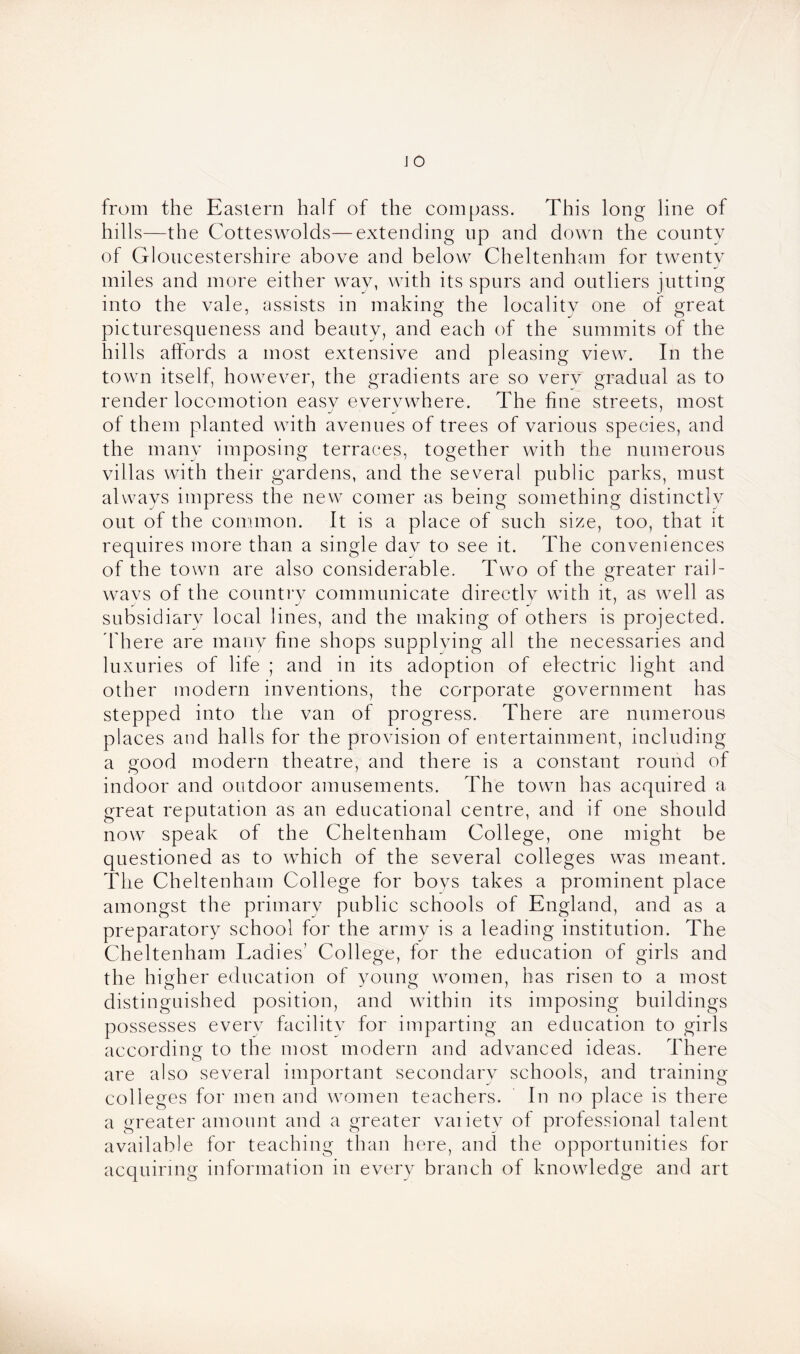 from the Eastern half of the compass. This long line of hills—the Cotteswolds—extending up and down the county of Gloucestershire above and below Cheltenham for twenty J miles and more either way, with its spurs and outliers jutting into the vale, assists in making the locality one of great picturesqueness and beauty, and each of the summits of the hills affords a most extensive and pleasing view. In the town itself, however, the gradients are so verv gradual as to render locomotion easv everywhere. The fine streets, most of them planted with avenues of trees of various species, and the many imposing terraces, together with the numerous villas with their gardens, and the several public parks, must always impress the new comer as being something distinctly out of the common. It is a place of such size, too, that it requires more than a single dav to see it. The conveniences of the town are also considerable. Two of the greater rail- wavs of the country communicate directlv with it, as well as subsidiary local lines, and the making of others is projected. There are many fine shops supplying all the necessaries and luxuries of life ; and in its adoption of electric light and other modern inventions, the corporate government has stepped into the van of progress. There are numerous places and halls for the provision of entertainment, including a good modern theatre, and there is a constant round of indoor and outdoor amusements. The town has acquired a great reputation as an educational centre, and if one should now speak of the Cheltenham College, one might be questioned as to which of the several colleges was meant. The Cheltenham College for boys takes a prominent place amongst the primary public schools of England, and as a preparatory school for the army is a leading institution. The Cheltenham Ladies’ College, for the education of girls and the higher education of young women, has risen to a most distinguished position, and within its imposing buildings possesses every facility for imparting an education to girls according to the most modern and advanced ideas. There are also several important secondary schools, and training colleges for men and women teachers. In no place is there a greater amount and a greater vaiiety of professional talent available for teaching than here, and the opportunities for acquiring information in every branch of knowledge and art