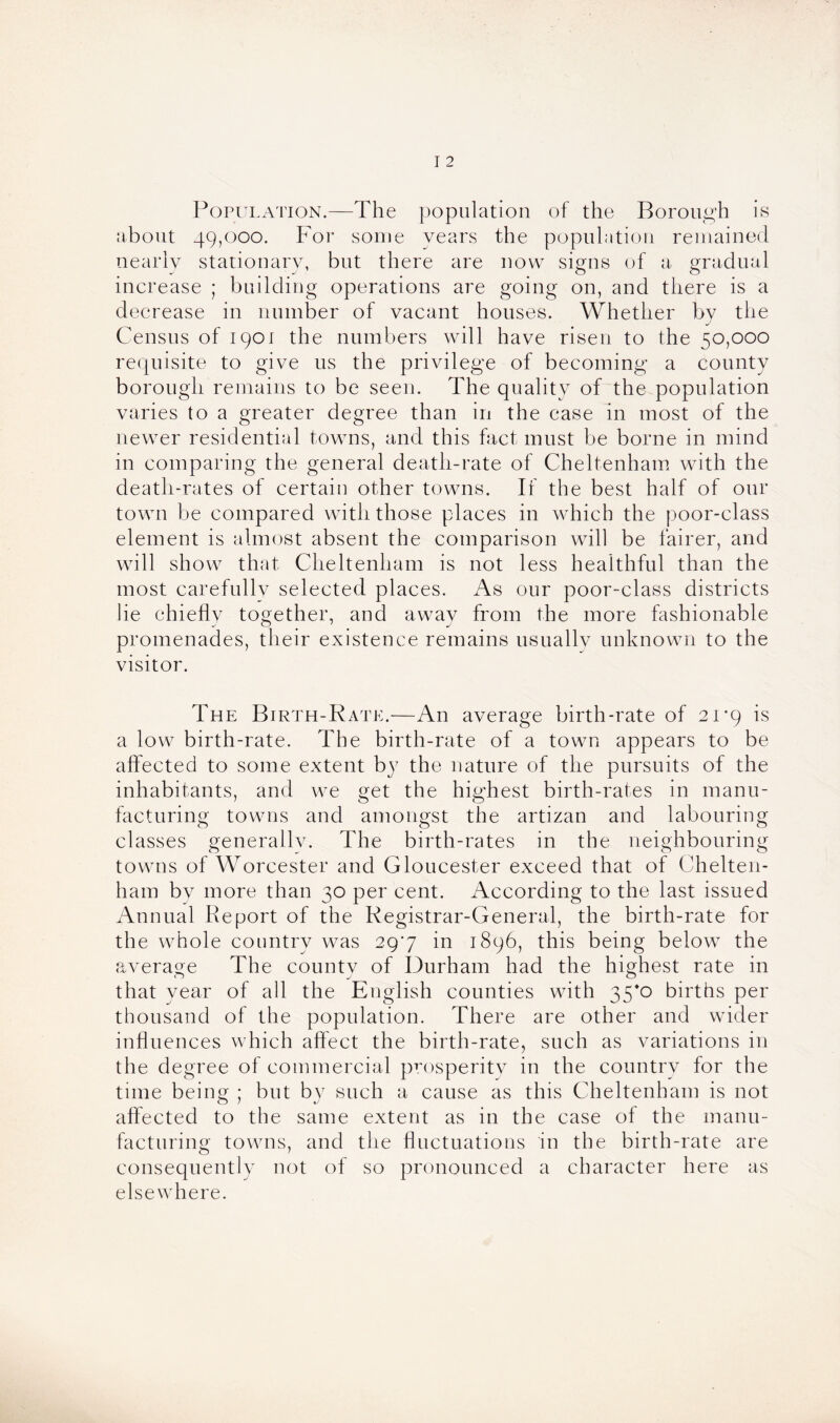 Population.—The population of the Borough is about 49,000. For some years the population remained nearly stationary, but there are now signs of a gradual increase ; building operations are going on, and there is a decrease in number of vacant houses. Whether by the Census of 1901 the numbers will have risen to the 50,000 requisite to give us the privilege of becoming a county borough remains to be seen. The quality of the population varies to a greater degree than in the case in most of the newer residential towns, and this fact must be borne in mind in comparing the general death-rate of Cheltenham with the death-rates of certain other towns. If the best half of our town be compared with those places in which the poor-class element is almost absent the comparison will be fairer, and will show that Cheltenham is not less healthful than the most carefullv selected places. As our poor-class districts lie chiefly together, and away from the more fashionable promenades, their existence remains usually unknown to the visitor. The Birth-Rate.—An average birth-rate of 21*9 is a low birth-rate. The birth-rate of a town appears to be affected to some extent by the nature of the pursuits of the inhabitants, and we get the highest birth-rates in manu- facturing towns and amongst the artizan and labouring classes generally. The birth-rates in the neighbouring towns of Worcester and Gloucester exceed that of Chelten- ham by more than 30 per cent. According to the last issued Annual Report of the Registrar-General, the birth-rate for th e whole country was 297 in 1896, this being below the average The county of Durham had the highest rate in that year of all the English counties with 35*0 births per thousand of the population. There are other and wider influences which affect the birth-rate, such as variations in the degree of commercial prosperity in the country for the time being ; but by such a cause as this Cheltenham is not affected to the same extent as in the case of the manu- facturing towns, and the fluctuations in the birth-rate are consequently not of so pronounced a character here as elsewhere.