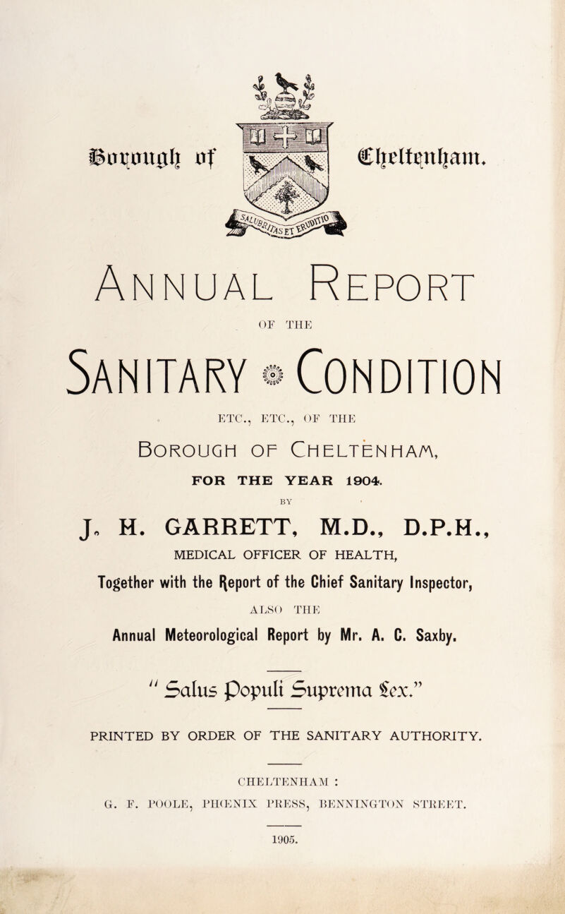 inimtglj Annual Report OF THE 1° I ETC., ETC., OF THE Borough of Cheltenham, FOR THE YEAR 1904. J. H. GARRETT, M.D., D.P.H., MEDICAL OFFICER OF HEALTH, Together with the Report of the Chief Sanitary Inspector, ALSO THE Annual Meteorological Report by Mr. A. C. Saxby. “ Salus Populi Suprema Sex.” PRINTED BY ORDER OF THE SANITARY AUTHORITY. CHELTENHAM : G. F. POOLE, PHCENIX PRESS, BENNINGTON STREET. 1905.