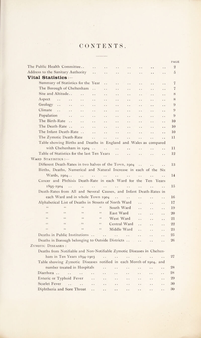 CONTENTS. PAGE The Public Health Committee.. .. .. .. .. .. .. .. 2 Address to the Sanitary Authority • • • • • . 5 Vital Statistics Summary of Statistics for the Year • • • • • • 7 The Borough of Cheltenham • • • • • • 7 Site and Altitude.. • • • • • . 8 Aspect • • • • • • 8 Geology . • • • • • 9 Climate • • • • • • 9 Population . . • • • • 9 The Birth-Rate • • • . • • 10 The Death-Rate .. • • • • • • 10 The Infant Death-Rate .. • • • « • • 10 The Zymotic Death-Rate Table showing Births and Deaths in England and Wales as compared 11 with Cheltenham in 1904 • • • • • • 11 Table of Statistics for the last Ten Years • • • . • • 12 Ward Statistics :— Different Death-Rates in two halves of the Town, 1904 Births, Deaths, Numerical and Natural Increase in each of the Six 13 Wards, 1904.. Cancer and Phthisis Death-Rate in each Ward lor the Ten Years 14 1895-1904 Death-Rates from All and Several Causes, and Infant Death-Rates in 15 each Ward and in whole Town 1904 . • . . • • 16 Alphabetical Fist of Deaths in Streets of North Ward • • • • • • 17 “ “ “ “ South Ward • • • . • • 19 “ “ “ “ East Ward . . • . • • 20 “ “ “ “ West Ward • • • • • • 21 “ “ “ “ Central Ward • • • • • • 22 “ “ “ “ Middle Ward • . . . • . 23 Deaths in Public Institutions • . • • • . 25 Deaths in Borough belonging to Outside Districts .. • • • • • • 26 Zymotic Diseases : Deaths from Notifiable and Non-Notifiable Zymotic Diseases in Chelten- ham in Ten Years 1894-1903 Table showing Zymotic Diseases number treated in Hospitals Diarrhoea Enteric or Typhoid Fever Scarlet Fever Diphtheria and Sore Throat 97 • • •• •• •• • • •• —J | notified in each Month of 1904, and • • •• •• •• •• •• ^18 • • •• •• •• •• •• —i 29 •• • • •• •• •• •• “U 30 • • • • •• •• •• • • fJ\J •• •• •• •• •• •• 30