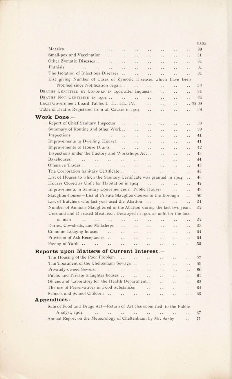 PAGE Measles .. .. .. .. .. .. .. .. .. .. 30 Small-pox and Vaccination .. .. .. .. .. .. .. 31 Other Zymotic Diseases.. .. .. .. .. .. .. .. 31 Phthisis . . . . .. .. .. .. . . .. .. . . 31 The Isolation of Infectious Diseases .. .. .. .. .. .. 31 List giving Number of Cases of Zymotic Diseases which have been Notified since Notification began.. .. .. .. .. .. 33 Deaths Certified by Coroner in 1904 after Inquests .. .. .. 34 Deaths Not Certified in 1904 .. .. .. .. .. .. .. 34 Local Government Board Tables I., II., III., IV. .. .. .. .. 35-38 Table of Deaths Registered from all Causes in 1904 .. .. .. .. 38 Work: Done:— Report of Chief Sanitary Inspector .. .. .. .. .. .. 39 Summary of Routine and other Work.. .. .. .. .. .. 39 Inspections .. .. .. .. .. .. .. .. .. 41 Improvements to Dwelling Houses .. .. .. .. .. .. 41 Improvements to House Drains .. .. .. .. .. .. 42 Inspections under the Factory and Workshops Act.. .. .. .. 43 Bakehouses .. .. .. .. .. .. .. .. .. 44 Offensive Trades .. .. .. .. .. .. .. .. .. 45 The Corporation Sanitary Certificate .. .. .. .. .. .. 45 List of Houses to which the Sanitary Certificate was granted in 1904 .. 46 Houses Closed as Unfit for Habitation in 1904 .. .. .. .. 47 Improvements in Sanitary Conveniences in Public blouses .. .. 49 Slaughter-houses—List of Private Slaughter-houses in the Borough .. 50 List of Butchers who last year used the Abattoir .. .. .. .. 51 Number of Animals Slaughtered in the Abattoir during the last two years 52 Unsound and Diseased Meat, &c., Destroyed in 1904 as unfit for the food of man .. .. .. .. .. .. .. .. .. 52 Daries, Cowsheds, and Milkshops .. .. .. .. .. .. 53 Common Lodging-houses .. .. .. .. .. .. .. 54 Provision of Ash Receptacles .. .. .. .. .. .. .. 54 Paving of Yards .. .. .. .. .. .. .. .. .. 55 Reports upon Matters of Current Interest:— The Housing of the Poor Problem .. .. .. .. .. .. 57 The Treatment of the Cheltenham Sewage .. .. .. .. .. 59 Privately-owned Sewers.. .. .. .. .. .. .. .. 60 Public and Private Slaughter-houses .. .. .. .. .. .. 61 Offices and Laboratory for the Health Department.. .. .. .. 62 The use of Preservatives in P'ood Substances .. .. .. .. 64 Schools and School Children .. .. .. .. .. .. .. 65 Appendices :— Sale of Food and Drugs Act—Return of Articles submitted to the Public Analyst, 1904 .. .. .. .. .. .. .. .. 67 Annual Report on the Meteorology of Cheltenham, by Mr. Saxby .. 71