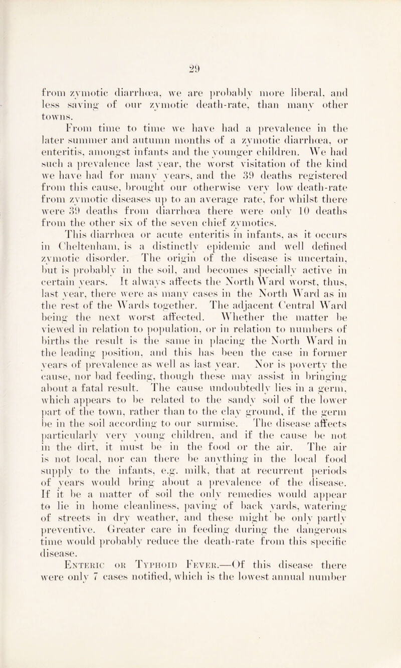 from zymotic diarrhoea, we are probably more liberal, and less savins: of our zymotic death-rate, than many other towns. From time to time we have had a prevalence in the later summer and autumn months of a zymotic diarrhoea, or enteritis, amongst infants and the younger children. We had such a prevalence last year, the worst visitation of the kind we have had for many years, and the 39 deaths registered from this cause, brought our otherwise very low death-rate from zymotic diseases up to an average rate, for whilst there were 39 deaths from diarrhoea there were only 10 deaths from the other six of the seven chief zymotics. This diarrhoea or acute enteritis in infants, as it occurs in Cheltenham, is a distinctly epidemic and well defined zvmotic disorder. The origin of the disease is uncertain, i o but is probably in the soil, and becomes specially active in certain vears. It always affects the North Ward worst, thus, t' t last year, there were as many cases in the North Ward as in the rest of the Wards together. The adjacent Central Ward being the next worst affected. Whether the matter be viewed in relation to population, or in relation to numbers of births the result is the same in placing the North Ward in the leading position, and this has been the case in former years of prevalence as well as last year. Nor is poverty the cause, nor bad feeding, though these may assist in bringing about a fatal result. Idle cause undoubtedly lies in a germ, which appears to be related to the sandy soil of the lower part of the town, rather than to the clay ground, if the germ lie in the soil according to our surmise. The disease affects particularly very voung children, and if the cause he not in the dirt, it must be in the food or the air. The air is not local, nor can there be anything in the local food supply to the infants, e.g. milk, that at recurrent periods of years would bring about a prevalence of the disease. If it be a matter of soil the only remedies would appear to lie in home cleanliness, paving of back yards, watering of streets in dry weather, and these might be only partly preventive. Greater care in feeding during the dangerous time would probably reduce the death-rate from this specific disease. Enteric or Typhoid Fever.—Of this disease there were only 7 cases notified, which is the lowest annual number