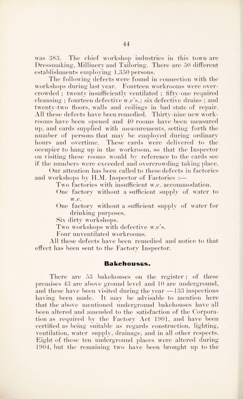 was 383. The chief workshop industries in this town are Di 'essmaking, Millinery and Tailoring. There are 50 different establishments employing 1,350 persons. The following defects were found in connection with the workshops during last year. Fourteen workrooms were over- crowded ; twenty insufficiently ventilated ; fifty-one required cleansing ; fourteen defective w.c’s.; six defective drains ; and twenty-two floors, walls and ceilings in bad state of repair. All these defects have been remedied. Thirtv-nine new work- tj rooms have been opened and 40 rooms have been measured up, and cards supplied with measurements, setting forth the number of persons that may be employed during ordinary hours and overtime. These cards were delivered to the occupier to hang up in the workroom, so that the Inspector on visiting these rooms would by reference to the cards see if the numbers were exceeded and overcrowding taking place. Our attention has been called to these defects in factories and workshops by H.M. Inspector of Factories :— Two factories with insufficient w.c. accommodation. One factory without a sufficient supply of water to w.c. One factory without a sufficient supply of water for drinking purposes. Six dirty workshops. Two workshops with defective w.c’s. Four mi ventilated workrooms. All these defects have been remedied and notice to that effect has been sent to the Factory Inspector. Bakehouses. There are 53 bakehouses on the register ; of these premises 43 are above ground level and 10 are underground, and these have been visited during the year —133 inspections having been made. It may be advisable to mention here that the above mentioned underground bakehouses have all been altered and amended to the satisfaction of the Corpora- tion as required bv the Factory Act 1901, and have been certified as being suitable as regards construction, lighting, ventilation, water supply, drainage, and in all other respects. Eight of these ten underground places were altered during 1904, but the remaining two have heen brought up to the