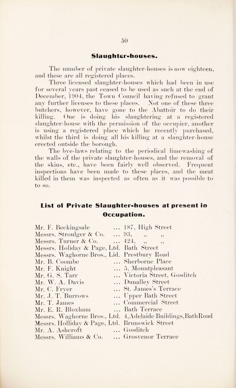 Slaughter-houses* The number of private slaughter-houses is now eighteen, and these are all registered places. Three licensed slaughter-houses which had been in use for several years past ceased to be used as such at the end of December, 1904, the Town Council having refused to grant any further licenses to these places. Not one of these three butchers, however, have gone to the Abattoir to do their killing. One is doing his slaughtering at a registered slaughter-house with the permission of the occupier, another is using a registered place which he recently purchased, whilst the third is doing all his killing at a slaughter-house erected outside the borough. O The bye-laws relating to the periodical limewashing of the walls of the private slaughter-houses, and the removal of the skins, etc., have been fairly well observed. Frequent inspections have been made to these places, and the meat killed in them was inspected as often as it was possible to to so. List of Private Slaughter-houses at present in Occupation* Mr. F. Beckingsale Messrs. Stroulger & Co. Messrs. Turner & Co. Messrs. Holiday & Page, Ltd. Messrs. Waghorne Bros., Lid. Mr. B. Coombe Mr. F. Knight Mr. G. S. Tan* Mr. W. A. Davis Mr. C. Fryer Mr. 4. T. Burrows Mr. T. James Mr. E. R. Bloxham Messrs. Waghorne Bros., Ltd. Messrs. Holliday & Page, Ltd. Mr. A. Ashcroft Messrs. Williams & Co. 187, High Street 9 8 424 ,, ,, Bath Street Prestbury Road i/ Sherborne Place 5, Mountpleasant Victoria Street, Gosditch Dunalley Street St. James’s Terrace Upper Bath Street Commercial Street Bath Terrace 4,Adelaide Buildings,BathRoad Brunswick Street Gosditch Grosvenor Terrace