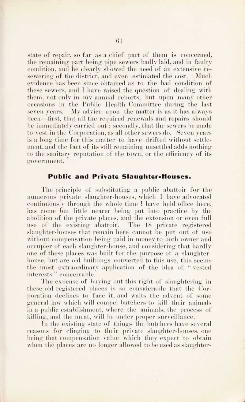state of repair, so far as a chief part of them is concerned, the remaining part being pipe sewers badly laid, and in faulty condition, and he clearly showed the need of an extensive re- sewering of the district, and even estimated the cost. Much evidence has been since obtained as to the bad condition of these sewers, and I have raised the question of dealing with them, not only in my annual reports, but upon many other occasions in the Public Health Committee during the last seven years. Mv advice upon the matter is as it has always been—first, that all the required renewals and repairs should be immediately carried out ; secondly, that the sewers be made to vest in the Corporation, as all other sewers do. Seven years is a long time for this matter to have drifted without settle- ment, and the fact of its still remaining unsettled adds nothing to the sanitary reputation of the town, or the efficiency of its government. Public and Private Slaughter-Houses. The principle of substituting a public abattoir for the numerous private slaughter-houses, which 1 have advocated continuously through the whole time I have held office here, %j O has come but little nearer being put into practice by the abolition of the private places, and the extension or even full use of the existing abattoir. The 18 private registered slaughter-houses that remain here cannot be put out of use without compensation being paid in money to both owner and occupier of each slaughter-house, and considering that hardly one of these places was built for the purpose of a slaughter- house, but are old buildings converted to this use, this seems the most extraordinary application of the idea of u vested interests ” conceivable. The expense of buying out this right of slaughtering in these old registered places is so considerable that the Cor- poration declines to face it, and waits the advent of some general law which will compel butchers to kill their animals in a public establishment, where the animals, the process of killing, and the meat, will be under proper surveillance. In the existing state of things the butchers have several reasons for clinging to their private slaughter-houses, one being that compensation value which they expect to obtain when the places are no longer allowed to be used as slaughter-