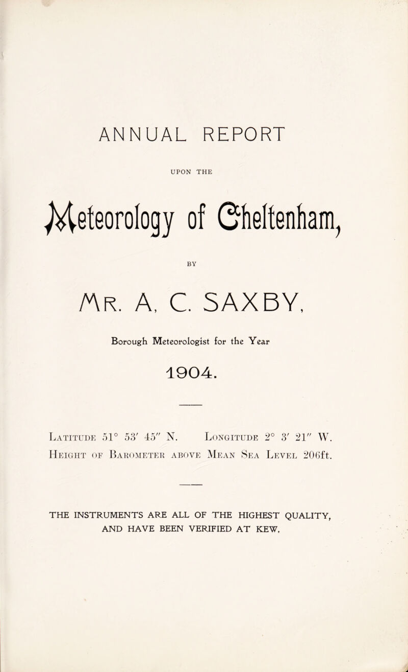 ANNUAL REPORT UPON THE Meteorology of Oheltenham, BY AVr. a, c. saxby. Borough Meteorologist for the Year 1904. Latitude 51° 53' 45 N. Longitude 2° 3' 21 W. Height of Barometer above Mean Sea Level 206ft. THE INSTRUMENTS ARE ALL OF THE HIGHEST QUALITY, AND HAVE BEEN VERIFIED AT KEW.