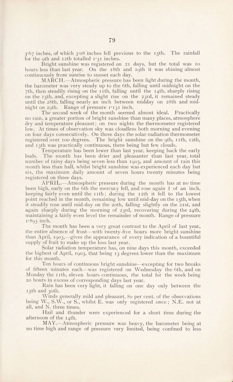 3’67 inches, of which 3-08 inches fell previous to the 15th. The rainfall for the 9th and 12th totalled 1*31 inches. Bright sunshine was registered on 21 days, but the total was 10 hours less than last year. On the 18th and 19th it was shining almost continuously from sunrise to sunset each day. MARCH.—Atmospheric pressure has been light during the month, the barometer was very steady up to the 6th, falling until midnight on the 7th, then steadily rising on the nth, falling until the 14th, sharply rising on the 15th, and, excepting a slight rise on the 23rd, it remained steady until the 28th, falling nearly an inch between midday on 28th and mid- night on 29th. Range of pressure 1*131 inch. The second week of the month seemed almost ideal. Practically no rain, a greater portion of bright sunshine than many places, atmosphere dry and temperature pleasant; on two nights the thermometer registered low. At times of observation sky was cloudless both morning and evening on four days consecutively. On three days the solar-radiation thermometer registered over 100 degrees. The bright sunshine on the 9th, nth, 12th, and 13th was practically continuous, there being but few clouds. Temperature has been lower than last year, keeping back the early buds. The month has been drier and pleasanter than last year, total number of rainy days being seven less than 1903, and amount of rain this month less than half, whilst bright sunshine was experienced each day but six, the maximum daily amount of seven hours twenty minutes being registered on three days. APRIL.—Atmospheric pressure during the month has at no time been high, early on the 6th the mercury fell, and rose again £ of an inch, keeping fairly even until the nth; during the 12th it fell to the lowest point reached in the month, remaining low until mid-day on the 15th, when it steadily rose until mid-day on the 20th, falling slightly on the 21st, and again sharply during the morning of 23rd, recovering during the 24th, maintaining a fairly even level the remainder of month. Range of pressure 1*893 inch* The month has been a very great contrast to the April of last year, the entire absence of frost—with twenty-five hours more bright sunshine than April, 1903,—gives the appearance of every indication of a bountiful supply of fruit to make up the loss last year. Solar radiation temperature has, on nine days this month, exceeded the highest of April, 1903, that being 13 degrees lower than the maximum for this month. Ten hours of continuous bright sunshine—excepting for two breaks of fifteen minutes each—was registered on Wednesday the 6th, and on Monday the nth, eleven hours continuous, the total for the week being 20 hours in excess of corresponding days last year. Rain has been very light, it falling on one day only between the 15th and 30th. Winds generally mild and pleasant, 80 per cent, of the observations being W., S.W., or S., whilst E. was only registered once ; N.E. not at all, and N. three times. Hail and thunder were experienced for a short time during the afternoon of the 14th. MAY.—Atmospheric pressure was heavy, the barometer being at no time high and range of pressure very limited, being confined to less