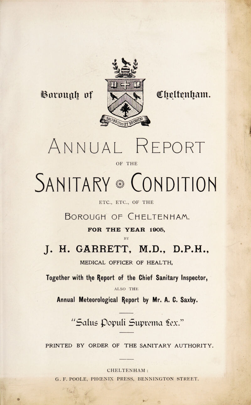 Annual Report OF THE ETC., ETC., OF THE Borough of Cheltenha/a, FOR THE YEAR 1905, BY J. H. GARRETT, M.D., D.P.H., MEDICAL OFFICER OF HEALTH, Together with tl\e Report of the Chief Sanitary Inspector, ALSO THE Annual Meteorological Report by Mr. A. C. Saxby. Salus Populi Suprema icx. PRINTED BY ORDER OF THE SANITARY AUTHORITY. CHELTENHAM : G. F. POOLE, PHCENIX PRESS, BENNINGTON STREET.