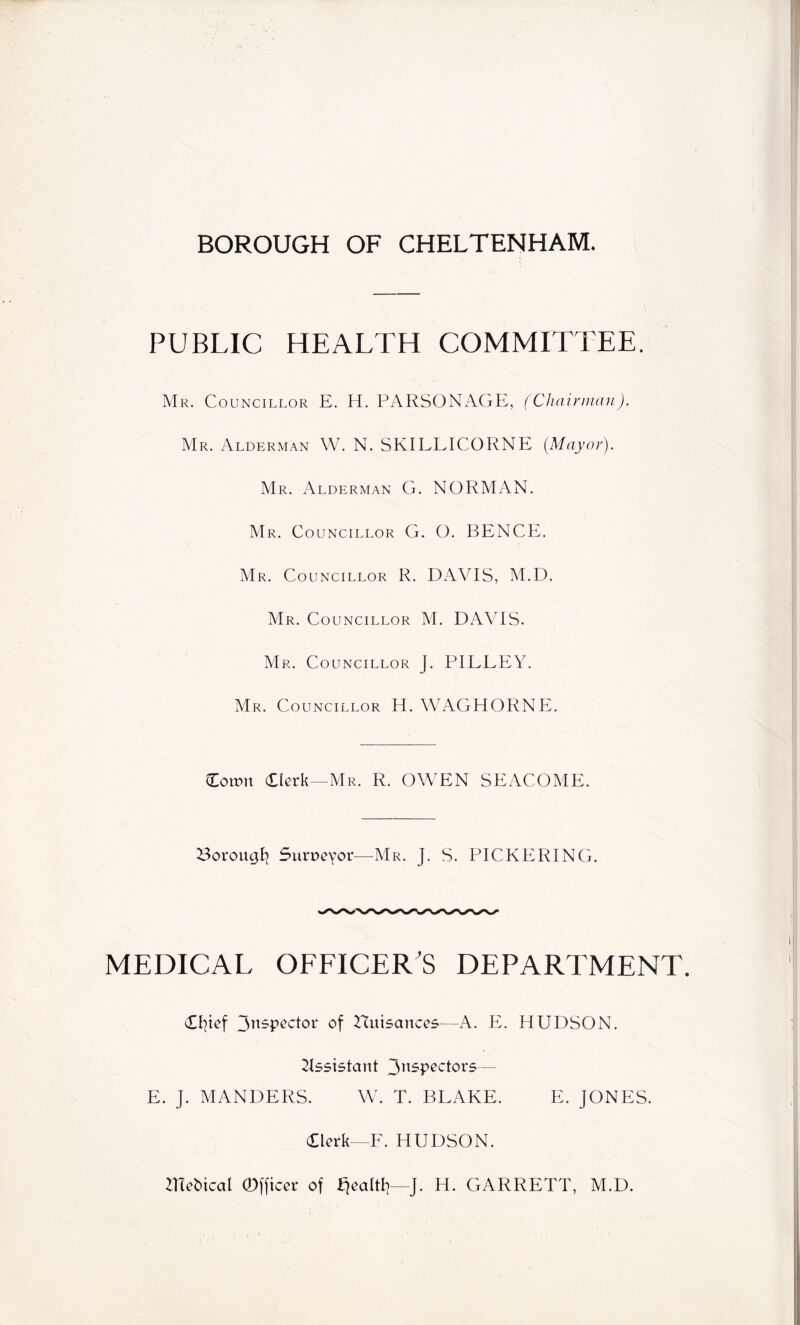 BOROUGH OF CHELTENHAM. PUBLIC HEALTH COMMITTEE. Mr. Councillor E. H. PARSONAGE, (Chairman). Mr. Alderman W. N. SKILLICORNE (Mayor). Mr. Alderman G. NORMAN. Mr. Councillor G. O. BENCE. Mr. Councillor R. DAVIS, M.D. Mr. Councillor M. DAVIS. Mr. Councillor J. PILEEY. Mr. Councillor H. WAGHORNE. Cornu Clerk—Mr. R. OWEN SEACOME. 23orougfy Surveyor—Mr. J. S. PICKERING. MEDICAL OFFICER'S DEPARTMENT. Cfyef 3nspector of nuisances—A. E. HUDSON. Assistant 3n5Pecl°r5— E. J. MANDERS. W. T. BLAKE. E. JONES. Clerk—F. HUDSON. ITTebical Officer of ffealtf?—J. H. GARRETT, M.D.