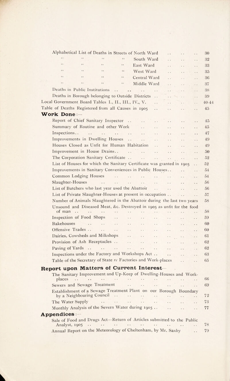 Alphabetical List of Deaths in Streets of North Ward “ “ “ “ South Ward “ East Ward “ “ “ West Ward “ “ “ Central Ward “ “ “ “ Middle Ward Deaths in Public Institutions Deaths in Borough belonging to Outside Districts Local Government Board Tables I., II., III., IV,, V. Table of Deaths Registered from all Causes in 1905 Work Done Report of Chief Sanitary Inspector Summary of Routine and other Work Inspections.. Improvements in Dwelling Houses Houses Closed as Unfit for Human Habitation Improvement in House Drains.. The Corporation Sanitary Certificate List of Houses for which the Sanitary Certificate was granted in 1905 . . Improvements in Sanitary Conveniences in Public Houses.. Common Lodging Houses Slaughter-Houses List of Butchers who last year used the Abattoir List of Private Slaughter-Houses at present in occupation Number of Animals Slaughtered in the Abattoir during the last two years Unsound and Diseased Meat, &c. Destroyed in 1905 as unfit for the food of man Inspection of Food Shops Bakehouses Offensive Trades Dairies, Cowsheds and Milkshops Provision of Ash Receptacles Paving of Yards .. Inspections under the Factory and Workshops Act Table of the Secretary of State re Factories and Work-places Report upon Matters ot Current Interest- The Sanitary Improvement and Up-Keep of Dwelling-Houses and Work- places Sewers and Sewage Treatment Establishment of a Sewage Treatment Plant on our Borough Boundary by a Neighbouring Council .. The Water Supply Monthly Analysis of the Severn Water during 1905 Appendices Sale of Food and Drugs Act—Return of Articles submitted to the Public Analyst, 1905 Annual Report on the Meteorology of Cheltenham, by Mr. Saxby 30 32 33 35 36 37 38 39 40-44 45 45 45 47 49 49 50 52 52 54 54 56 56 57 58 58 59 60 60 61 62 62 63 65 66 69 73 77 78 79