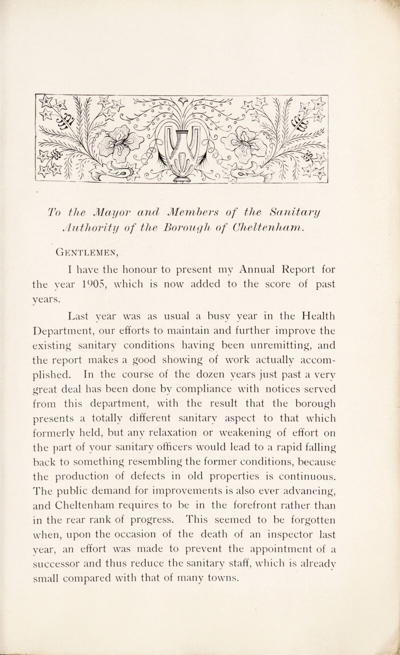 To the Mayor and Members of the Sanitary Authority of the Borough of Cheltenham. Gentlemen, I have the honour to present my Annual Report for the year 1905, which is now added to the score of past years. Last year was as usual a busy year in the Health Department, our efforts to maintain and further improve the existing sanitary conditions having been unremitting, and the report makes a good showing of work actually accom- plished. In the course of the dozen years just past a very great deal has been done by compliance with notices served from this department, with the result that the borough presents a totally different sanitary aspect to that which formerly held, but any relaxation or weakening of effort on the part of your sanitary officers would lead to a rapid falling back to something resembling the former conditions, because the production of defects in old properties is continuous. The public demand for improvements is also ever advancing, and Cheltenham requires to be in the forefront rather than in the rear rank of progress. This seemed to be forgotten when, upon the occasion of the death of an inspector last year, an effort was made to prevent the appointment of a successor and thus reduce the sanitary staff, which is already small compared with that of many towns.