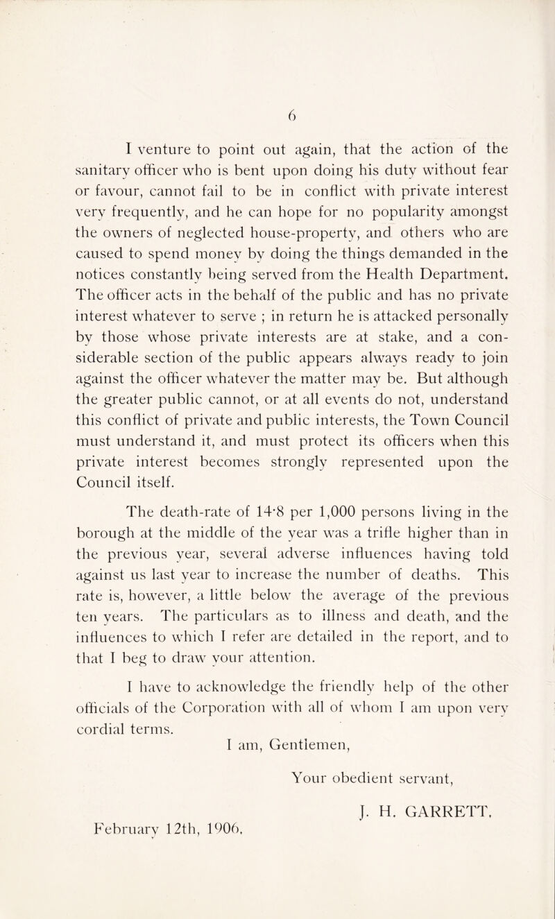 I venture to point out again, that the action of the sanitary officer who is bent upon doing his duty without fear or favour, cannot fail to be in conflict with private interest very frequently, and he can hope for no popularity amongst the owners of neglected house-property, and others who are caused to spend money by doing the things demanded in the notices constantlv being served from the Health Department, The officer acts in the behalf of the public and has no private interest whatever to serve ; in return he is attacked personally by those whose private interests are at stake, and a con- siderable section of the public appears always ready to join against the officer whatever the matter may be. But although the greater public cannot, or at all events do not, understand this conflict of private and public interests, the Town Council must understand it, and must protect its officers when this private interest becomes strongly represented upon the Council itself. The death-rate of 14*8 per 1,000 persons living in the borough at the middle of the year was a trifle higher than in the previous year, several adverse influences having told against us last year to increase the number of deaths. This rate is, however, a little below the average of the previous ten years. The particulars as to illness and death, and the influences to which 1 refer are detailed in the report, and to that I beg to draw your attention. I have to acknowledge the friendly help of the other officials of the Corporation with all of whom I am upon very cordial terms. I am, Gentlemen, Your obedient servant, February 12th, 1906, J. H. GARRETT.