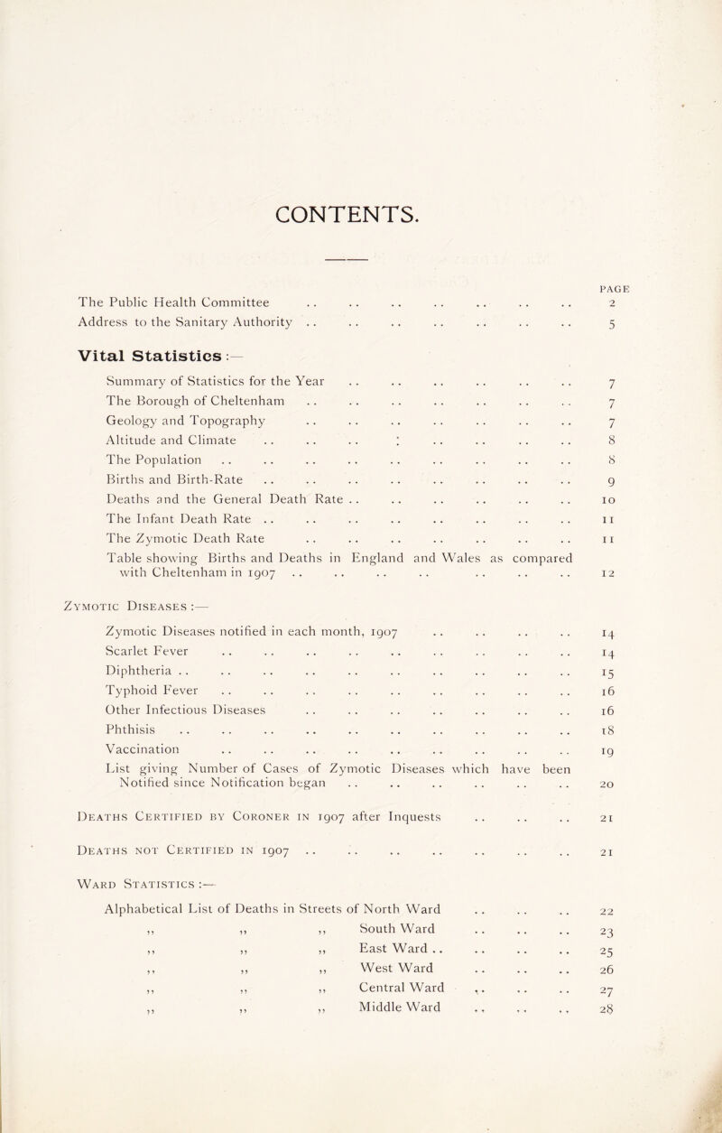 CONTENTS. PAGE The Public Health Committee .. .. . . . . .. . . . . 2 Address to the Sanitary Authority .. . . . . . . . . . . .. 5 Vital Statistics Summary of Statistics for the Year .. .. .. .. .. .. 7 The Borough of Cheltenham . . . . .. . . .. . . . . 7 Geology and Topography .. . . .. . . . . .. . . 7 Altitude and Climate .. . . .. ; .. . . .. . . 8 The Population .. . . . . . . . . . . . . .. . . 8 Births and Birth-Rate .. . . . . .. . . . . .. . . 9 Deaths and the General Death Rate .. .. .. .. .. .. 10 The Infant Death Rate . . .. .. .. .. .. . . . . 11 The Zymotic Death Rate .. .. .. .. .. .. .. 11 Table showing Births and Deaths in England and Wales as compared with Cheltenham in 1907 .. .. .. .. .. .. .. 12 ymotic Diseases : — Zymotic Diseases notified in each month, 1907 . . .. . . . . 14 Scarlet Fever .. .. .. . . .. . . .. .. . . 14 Diphtheria .. . . .. .. .. . . .. . . . . .. 15 Typhoid Fever . . .. .. . . .. .. .. . . . . 16 Other Infectious Diseases . . . . .. .. . . .. . . 16 Phthisis .. .. .. .. .. .. .. .. .. .. 18 Vaccination .. .. .. .. .. .. .. .. .. ig Fist giving Number of Cases of Zymotic Diseases which have been Notified since Notification began .. .. .. .. .. .. 20 Deaths Certified by Coroner in 1907 after Inquests .. .. .. 21 Deaths not Certified in 1907 .. .. .. .. .. .. .. 21 Ward Statistics :— Alphabetical Fist of Deaths in Streets of North Ward ,, ,, ,, South Ward ,, ,, ,, East Ward .. ,, ,, ,, West Ward ,, ,, ,, Central Ward ,, ,, ,, Middle Ward 22 23 25 26 27 28