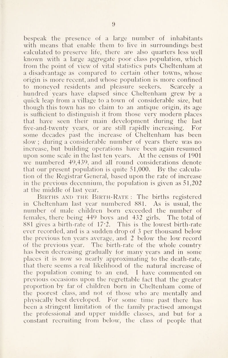 bespeak the presence of a large number of inhabitants with means that enable them to live in surroundings best calculated to preserve life, there are also quarters less well known with a large aggregate poor class population, which from the point of view of vital statistics puts Cheltenham at a disadvantage as compared to certain other towns, whose origin is more recent, and whose population is more confined to moneyed residents and pleasure seekers. Scarcelv a hundred years have elapsed since Cheltenham grew by a quick leap from a village to a town of considerable size, but though this town has no claim to an antique origin, its age is sufficient to distinguish it from those very modern places that have seen their main development during the last five-and-twentv years, or are still rapidly increasing. For some decades past the increase of Cheltenham has been slow ; during a considerable number of years there was no increase, but building operations have been again resumed upon some scale in the last ten vears. At the census of 1901 we numbered 49,439, and all round considerations denote that our present population is quite 51,000. By the calcula- tion of the Registrar General, based upon the rate of increase in the previous decennium, the population is given as 51,202 at tine middle of last year. Births and the Birth-Rate : The births registered in Cheltenham last year numbered 881. As is usual, the number of male children born exceeded the number of females, there being 449 boys and 432 girls. The total of 881 gives a birth-rate of 17*2. This is the lowest birth-rate ever recorded, and is a sudden drop of 3 per thousand below the previous ten years average, and 2 below the low record of the previous year. The birth-rate of the whole country has been decreasing gradually for many years and in some places it is now so nearly approximating to the death-rate, that there seems a real likelihood of the natural increase of the population coming to an end. I have commented on previous occasions upon the regrettable fact that the greater proportion by far of children born in Cheltenham come of the poorest class, and not of those who are mentally and physically best developed. For some time past there has been a stringent limitation of the family practised amongst the professional and upper middle classes, and but for a constant recruiting from below, the class of people that