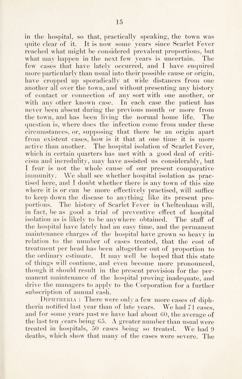 in the hospital, so that, practically speaking, the town was quite clear of it. It is now some years since Scarlet Fever reached what might be considered prevalent proportions, hut what may happen in the next few years is uncertain. The few cases that have lately occurred, and I have enquired more particularly than usual into their possible cause or origin, have cropped up sporadically at wide distances from one another all over the town, and without presenting any history of contact or connection of any sort with one another, or J j with any other known case. In each case the patient has never been absent during the previous month or more from the town, and has been living the normal home life. The question is, where does the infection come from under these circumstances, or, supposing that there he an origin apart from existent cases, how is it that at one time it is more active than another. The hospital isolation of Scarlet Fever, which in certain quarters has met with a good deal of criti- cism and incredulity, may have assisted us considerably, but I fear is not the whole cause of our present comparative immunity. We shall see whether hospital isolation as prac- tised here, and I doubt whether there is any town of this size where it is or can be more effectively practised, will suffice to keep down the disease to anything like its present pro- portions. The history of Scarlet Fever in Cheltenham will, in fact, be as good a trial of preventive effect of hospital isolation as is likely to be anywhere obtained. The staff of the hospital have lately had an easy time, and the permanent maintenance charges of the hospital have grown so heavy in relation to the number of cases treated, that the cost of treatment per head has been altogether out of proportion to the ordinary estimate. It may well he hoped that this state of things will continue, and even become more pronounced, though it should result in the present provision for the per- manent maintenance of the hospital proving inadequate, and drive the managers to apply to the Corporation for a further subscription of annual cash. Diphtheria : There were only a few more cases of diph- theria notified last year than of late vears. We had 71 cases, and for some years past we have had about 60, the average of the last ten years being 65. A greater number than usual were treated in hospitals, 50 cases being so treated. We had 9 deaths, which show that many of the cases were severe. The